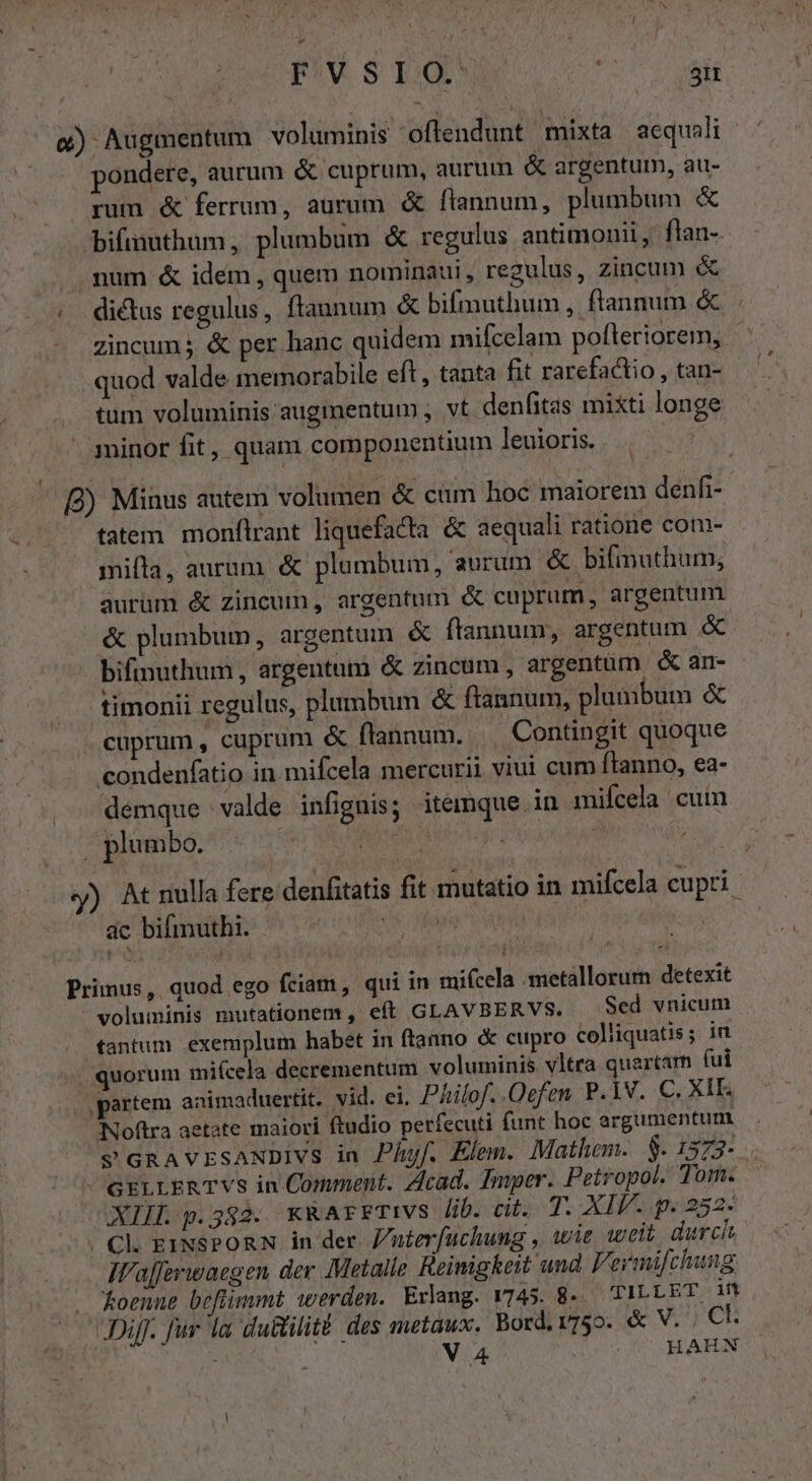 &amp;) Augmentum voluminis offendunt mixta aequali pondere, aurum &amp; cuprum, aurum &amp; argentum, au- rum &amp; ferrum, aurum &amp; flannum, plumbum &amp; bifiauthum, plumbum &amp; regulus antimonii, flan-. .num &amp; idem, quem nominaui, regulus, zincum &amp; ;. dictus regulus, ftaunum &amp; bifmuthum , ftannum &amp; Zincum j &amp; per hanc quidem mifcelam pofleriorem, | quod valde memorabile eft , tanta fit rarefactio, tan- tum voluminis augmentum , vt denfitas mixti longe minor fit, quam componentium leuioris. | B) Minus autem volumen &amp; cim hoc maiorem denfi- - fatem monflrant liquefacta &amp; aequali ratione com- mifta, aurum, &amp; plumbum, aurum &amp; bifmuthum, aurüm &amp; zincum, argentum «&amp; cuprum, argentum &amp; plumbum, argentum &amp; flannum, argentum &amp; bifinuthum , argentum &amp; zincum, argentüm &amp; an- timonii regulus, plumbum &amp; ftannum, plumbum &amp; cuprum , cuprum &amp; flannum. . Contingit quoque condenfatio in mifcela mercurii viui cum [lanno, ea- demque valde infignis; itemque in mifcela cuim | plumbo. | | D y) At nulla fere denfitatis fit mutatio in mifcela cupri ac bifmuthi. ! | | Primus, quod ego fciam, qui in mifcela :smetallorurn detexit voluminis mutationem, eft GLAVBERVS. Sed vnicum tantum exemplum habet in ftanno &amp; cupro colliquatis; in quorum mifcela decrementum voluminis vltra quartam fui ,partem animaduertit. vid. ei. Philo. .Qefen. P.1V. C. XII. Noftra aetate maiori ftudio perfecuti funt hoc argumentum — v GRAvESANDIVS in Phyf. Elem. Mathem. S. 1373-  GELLERTVS in Comment. Zlcad. Imper. Petropol. Tom. - XII p.382. KRArFTIVS lib. cit. T. XIV. p. 252- . Ck EINSPORN in der. /uterfuchung , wie weit durch IW'afferwaegen der Metalle Reimigkeit und Fermifchung. . koenne befiimmt werden. Erlang. 1745. 8. TILLET iM Dij. fur la du&amp;ilité: des metaux. Bord.1755. &amp; V. , Ck : i V4 does e LRL AEUN