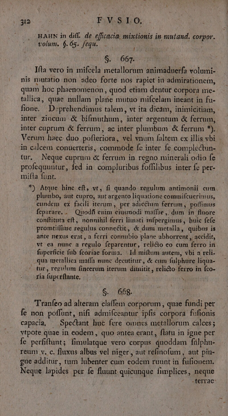 l 32 vo 0 PERSEO: HAHN in diff. de eficacia. mixtionis in mutand. corpor. volum. 6.65. fequ. l $. 667. Ifla vero in mifcela metallorum animaduerfa volumi- nis mutatio non. adeo forte nos rapict in admirationem, quam hoc phaenomenon , quod etiam dentur corpora iric- tallica, quae nullam plate mutuo mifcelam ineant in fu- fione. | D:prehendimus talem, vt ita dicam, inimicitiam, inter zincum .&amp; bifmuthum, inter argentum &amp; ferrum, inter cuprum &amp; ferrum, ac inter plumbum &amp; ferrum *).. Verum haec duo pofleriora, vel vnum faltem ex illis vbi in calcem conüerteris, commode fe inter fe complectun- tur, Neque cuprum «&amp; ferrum in regno minerali odio fe profequuntur, fed in. compluribus foffilibus inter fe per- mifla funt. I *) Atque hinc eft, vt, fi quando regulum antimonii cum. plumbo, aut cupro, aut argento liquatione commifcuerimus, eundem ex facili iterum, per adiéctum ferrum, poffimus feparare. . Quodfi enim eiusmodi maffae ,; dum in fluore conftituta eft, nonnihil ferri limati 1mfpergimus, huic fefe promtiífime regulus connectit, &amp; dum metalla, quibus is ante nexus erat, a ferri connubio plane abhorrent , accidit, vt ea nunc a regulo feparentur, relicto eo cum ferro in fuperficie fub fcoriae forma. ^ Id miftum autem, vbi a reli. qua metalliea maffa nunc decutitur, &amp; cum fulphure liqua- tur, regulum fincerum iterum diítnitit, relicto ferro in fco- Yia fupcrftante, | Y S. 66g. Tranfeo ad alteram claffem corporum , quae fundi per fe non poffunt, nifi admifceantur ipfis corpora fufionis capacia, ^ Spectant huc fere oinnes metallorum calces; vtpote quae in eodem , quo antea erant, flatu in igne per fe perfiftunt; fimulatque vero corpus quoddam fülphu- | gue additur, tum lubenter cum eodem ruunt in fufionem. Neque lapides per fe fluunt quicunque fiplices, neque | BEAR , terrae