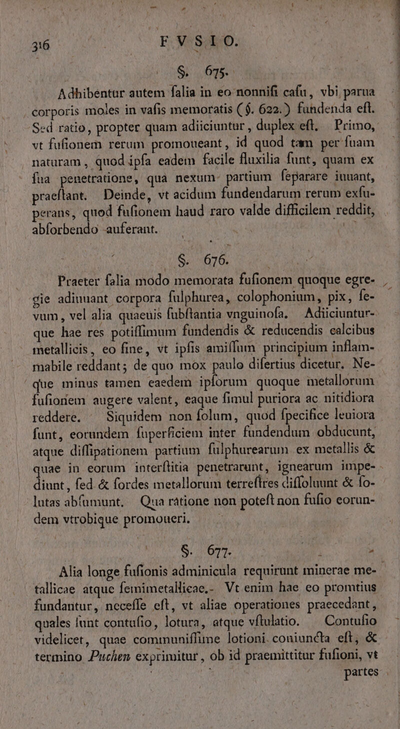 Adbhibentur autem falia in eo nonnifi cafu, vbi parua corporis moles in vafis memoratis ($. 622.) fundenda eft. vt fufionem rerum promoueant, id quod tam per fuam , naturam , quod ipfa eadem facile fluxilia funt, quam ex íua penetratione, qua nexum- partium feparare iuuant, praeflant. Deinde, vt acidum fundendarum rerum exfu- perans, quod fufionem haud raro valde difficilem reddit, abforbendo -auferant. an Praeter falia modo memorata fufionem quoque egre- 'gie adiuuant corpora fulphurea, colophonium, pix, fe- vum, vel alia quaeuis fubftantia vnguinofa. —Adiiciuntur- que hae res potiffimum fundendis &amp; reducendis calcibus metallicis, eo fine, vt ipfis amiffum principium inflam- mabile reddant; de quo mox paulo difertius dicetur. Ne- que minus tamen eaedem iplorum. quoque metallorum fufionem augere valent, eaque fimul puriora ac nitidiora reddere. ^ Siquidem non folum, quod fpecifice leuiora funt, eorundem fuperficiem inter fundendum obducunt, diunt , fed. &amp; fordes metallorum terreftres difloluunt &amp; fo- -lutas abfumunt. | Qua ratione non poteft non fufio eorun- dem vtrobique promoueri. — . | j $. 671. Vr.  tallicae atque femimetallieae,- Vt enim hae eo promtius quales lunt contufio, lotura, atque vflulatio. — Contufio videlicet, quae communiffume lotioni. coniuncta eft; &amp; termino Puchen exprimitur , ob id praemittitur fufioni, vt n——ÉHÉ I