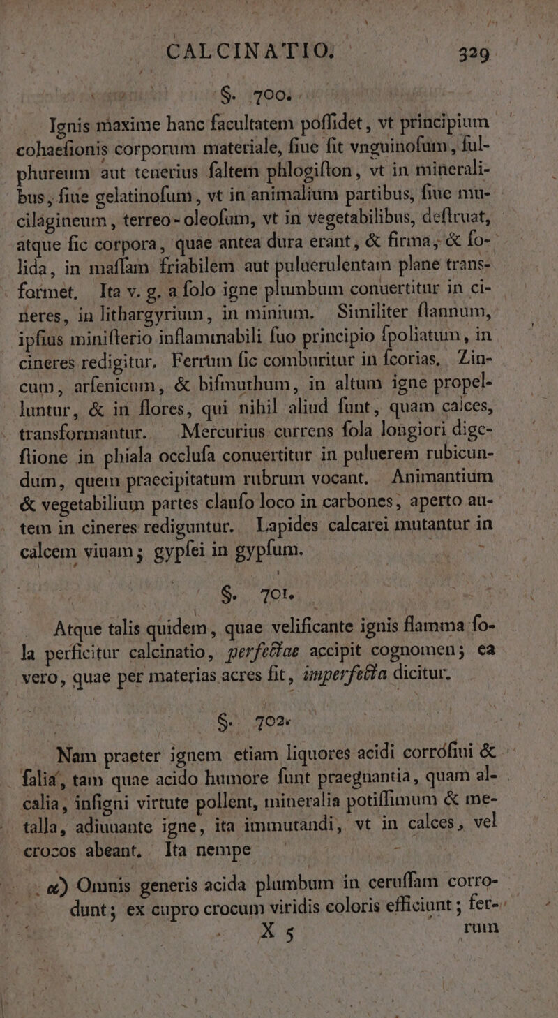 voit ri :S. 400i; Ignis maxime hanc facultatem poffidet , vt principium cohaefionis corporum materiale, fiue fit vnguinofum , ful- phureum aut tenerius faltem phlogifton, vt in minerali- bus , fiue gelatinofum, vt in animalium partibus, fiue mu- cilágineum , terreo- oleofum, vt in vegetabilibus, deftruat, atque fic corpora, quae antea dura erant, &amp; firma; &amp; fo- lida, in maffam friabilem aut puluerulentam plane trans-- formet, Ita v. g. a folo igne plumbum conuertitur in ci- deres, in lithargyrium, in minium. | Similiter flannum, ipfius miniflerio inflammabili fuo principio fpoliatum, in cineres redigitur, Ferrum fic comburitur in fcorias, Zin- cum, arfenicam, &amp; bifmuthum, in altum igne propel- luntur, &amp; in flores, qui nihil aliud funt, quam caices, transformantur. — Mercurius currens fola longiori dige- flione in phiala occlufa conuertitur in puluerem rubicun- dum, quem praecipitatum rübrum vocant. Animantium &amp; vegetabilium partes claufo loco in carbones, aperto au- tem in cineres rediguntur. Lapides calcarei mutantur in calcem viuam ; gyplei in gypfum. : y $. 7o. Atque talis quidem, quae velificante ignis flamma fo- la perficitur caleinatio, perfe&amp;ae accipit cognomen; ea vero, quae per materias acres fit, imperfeéia dicitur. S. 7O* Nam praeter ignem etiam liquores acidi corrófiui &amp; . falia', tam quae acido humore funt praegnantia, quam al- calia, infieni virtute pollent, mineralia potiffimum &amp; me- talla, adiuuante igne, ita immutandi, vt in calces , vel crocos abeant, lta nempe E ..; &amp;) Omuis generis acida plumbum in ceruffam corro- dunt; ex cupro crocum viridis coloris efficiunt ; fer-. X 5 rum