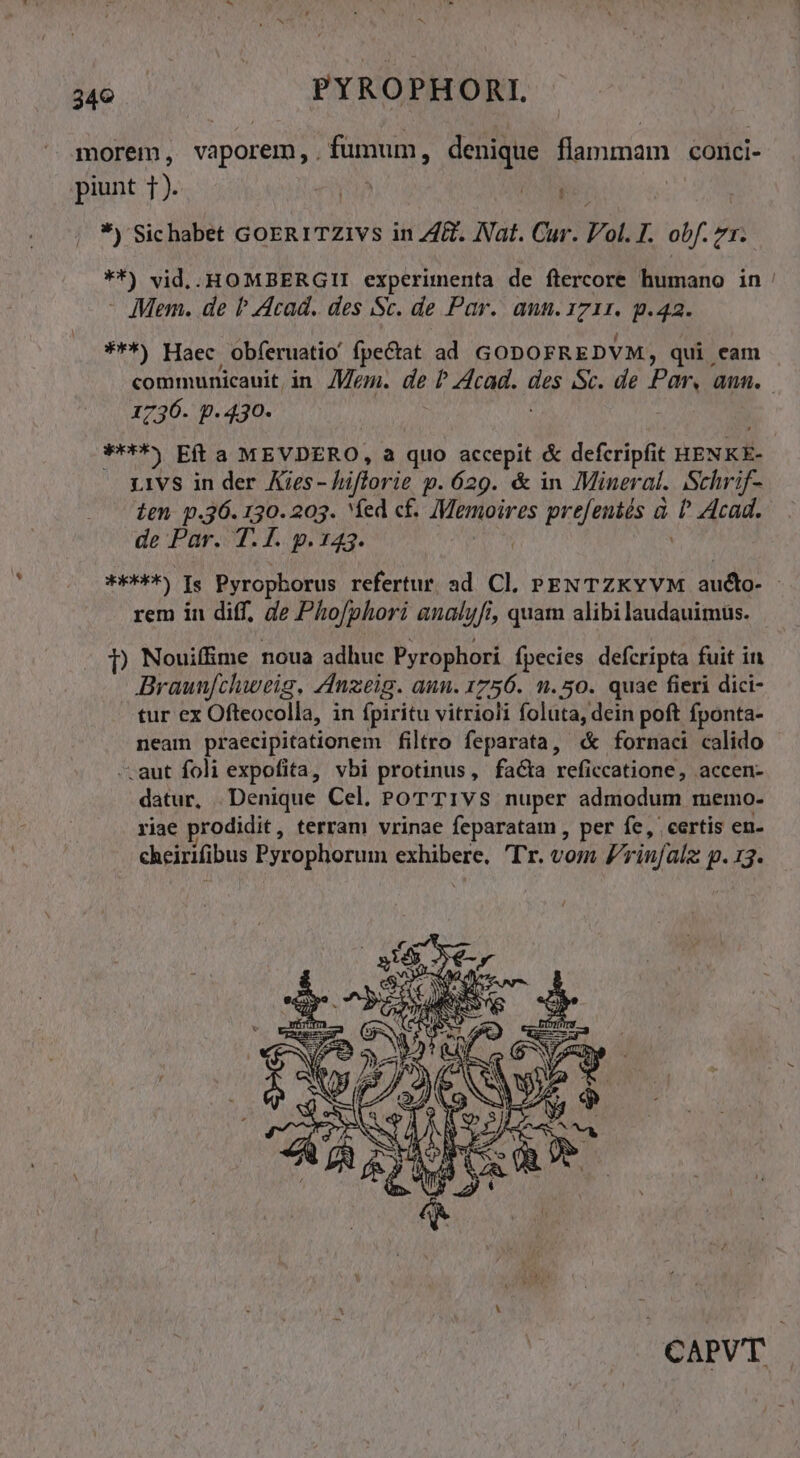 349 — PYROPHORI. morem , vaporem, . fumum, denique flammam. conci- piunt T PLA NN *) Sichabet GoERITZIVS in ZA. Nat. Cur. Vol. I. obf. zr. **) vid.. HOMBERGII experimenta de ftercore humano in : - Mem. de P Acad. des Sc. de Par. ann. io p.42. ***) Haec obferuatio fpectat ad GODOFREDVM, qui eam communicauit, in Mem. de REA des Sc. de Par, aun. 1736- p. 430- ****» Eft a MEVDERO, a quo accepit &amp; defcripfit HENKE- L1VS in der Aies- - hiflorie p. 629. &amp; in Mineral. Schrif- ien p.36. 130. 203. fed cf. /Memoires prefentés à tt Acad. de Par. T. I. p. 143. solar). Is Pyropborus refertur. ad Cl. PENTZKYVM Ms v rem in diff, de Pho/phori analufi, quam alibi laudauimus. D Nouifime noua adhuc Pyrophori fpecies defcripta fuit in Braunfchweig, Anzeig. aun. 1756. 1.50. quae fieri dici- tur ex Ofteocolla, in fpiritu vitrioli foluta, dein poft fponta- neam praecipitationem filtro feparata, « fornaci calido -.aut foli expofita, vbi protinus, facta reficcatione, accen- datur, Denique Cel. PoTT1vS nuper admodum memo- riae prodidit , terram vrinae feparatam , per fe, certis en. cheirifibus Pyrophorum VM Tr. vom Vrinfalz p.33 CAPVT |