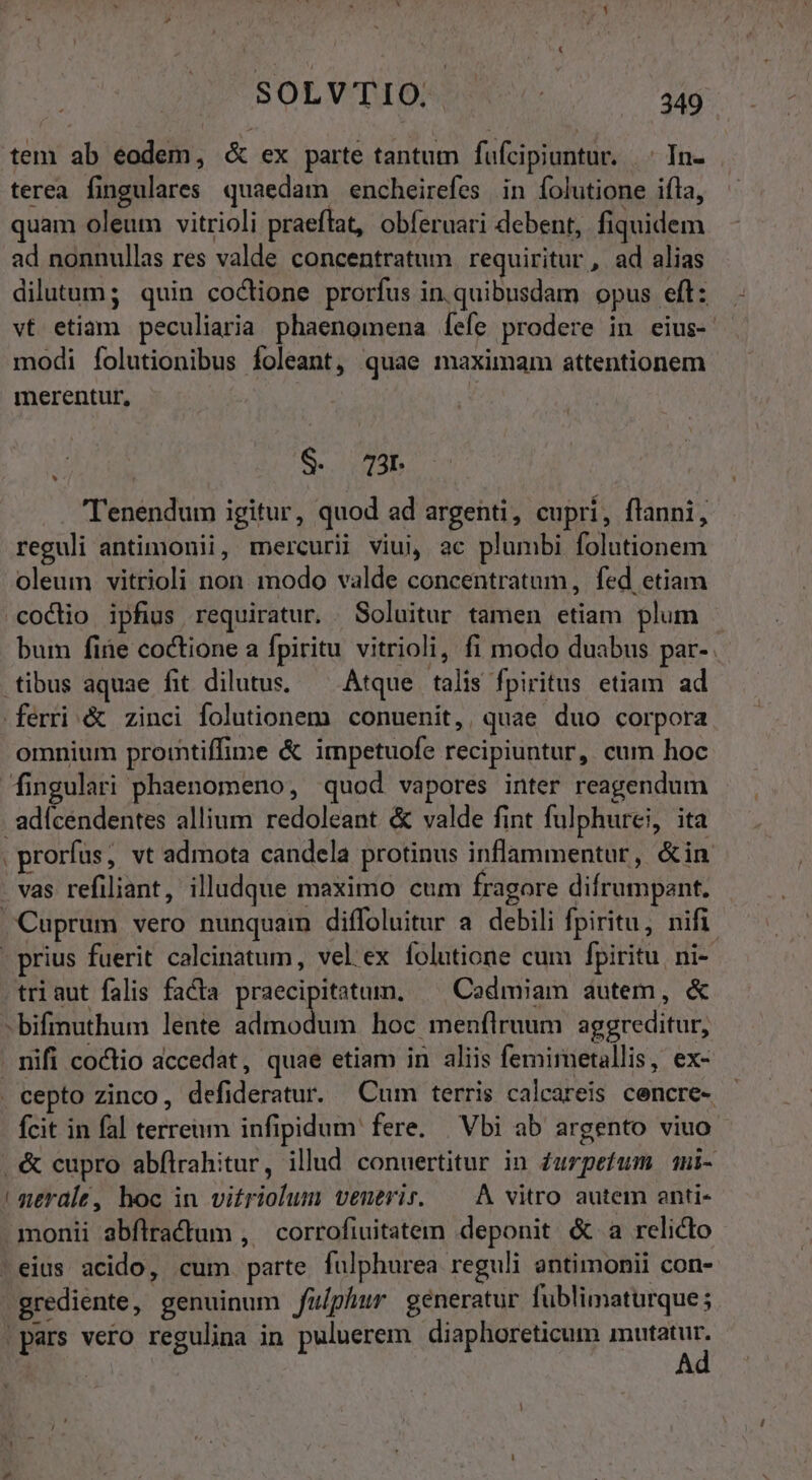 tem ab eodem, &amp; ex parte tantum fufcipiuntur. |. In- terea fingulares quaedam encheirefes in folutione ifla, quam oleum vitrioli praefat, obferuari debent, fiquidem ad nonnullas res valde concentratum requiritur , ad alias dilutum; quin coctione prorfus in. quibusdam opus eft: vt etiam peculiaria phaenomena [fefe prodere in eius- modi folutionibus foleant, quae maximam attentionem merentur, S. 73 . Tenendum igitur, quod ad argenti, cupri, flanni, reguli antimonii, mercurii viui, ac plumbi folutionem oleum vitrioli non modo valde concentratum, fed etiam coclio ipfius requiratur. . Soluitur tamen etiam plum bum fire coctione a fpiritu vitrioli, fi modo duabus par-. .tibus aquae fit dilutus, — Atque talis fpiritus etiam ad ferri &amp; zinci folutionem conuenit, quae duo corpora omnium prointiffime &amp; impetuofe recipiuntur, cum hoc fingulari phaenomeno, quod vapores inter reagendum . adícendentes allium redoleant &amp; valde fint fulphurei, ita . prorfus, vt admota candela protinus inflammentur, &amp;in vas refiliant, illudque maximo cum fragore difrumpant. Cuprum vero nunquam diffoluitur a debili fpiritu, nifi . prius fuerit calcinatum, vel ex folutione cum fpiritu ni- triaut falis facta praecipitatum, ^ Codmiam autem, &amp; -bifinuthum lente admodum hoc menílruum aggreditur, . nifi coctio accedat, quae etiam in aliis femimetallis, ex- . cepto zinco, defideratur. Cum terris calcareis cencre- - fcit in fal terreum infipidum fere. | Vbi ab argento viuo .&amp; cupro abflrahitur, illud conuertitur in Zurpetum mi- ! gerale, hoc in vitriolum veneris. — A vitro autem anti- monii abflractum , corrofiuitatem deponit &amp;.a relicto -eius acido, cum parte fulphurea reguli antimonii con- grediente, genuinum fu/phur generatur fublimaturque; |pars vero regulina in puluerem diaphoreticum Asse. J