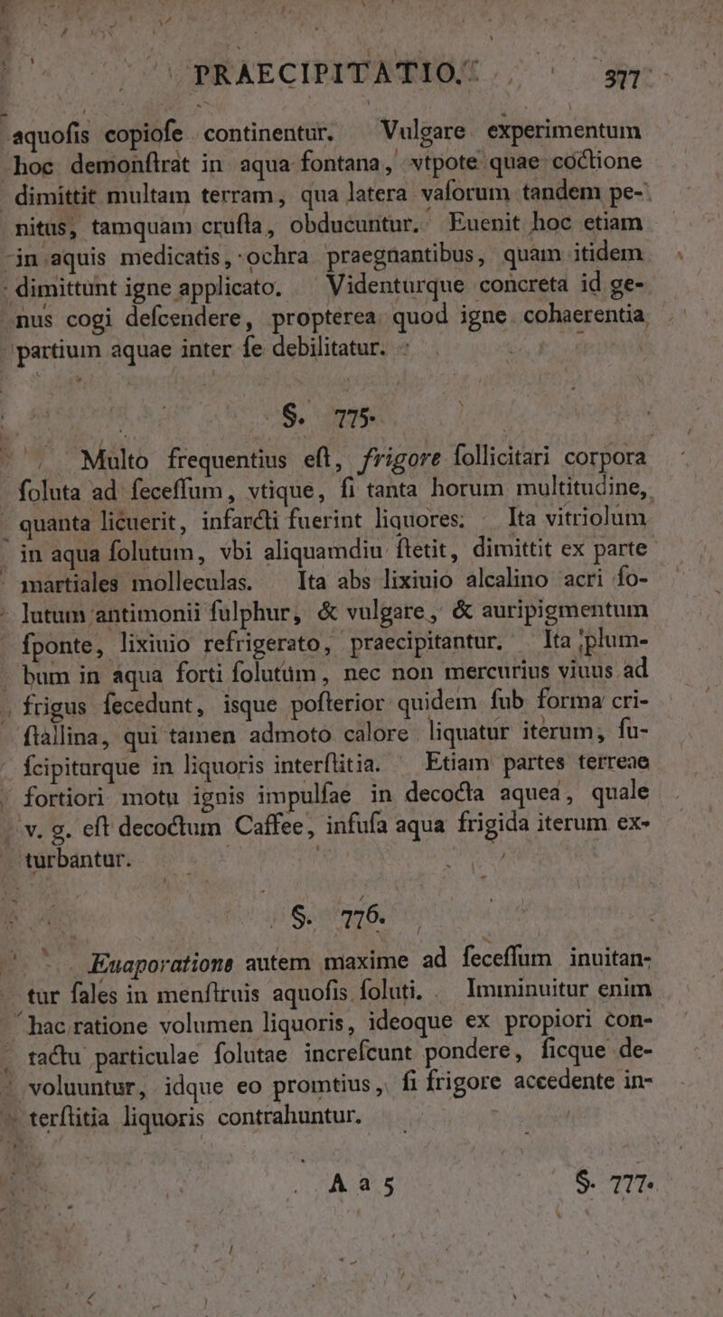 E y Ay ! , pr aA y AMD P Po - , v. 1 n l] CÓ PRAECIPIDATIOR ; ^ o» aquofis copiofe continentur. ^ Vulgare experimentum hoc demonílrat in. aqua fontana, vtpote quae coclione - dimittit multam terram, qua latera valorum tandem pe-: nitus, tamquam crufla, obducuntur. Euenit hoc etiam -jn.aquis medicatis,:ochra praegnantibus, quam iidem. . dimittunt igne applicato. Videnturque concreta id ge- nus cogi defcendere, propterea. quod igne. cohaerentia partium aquae inter fe debilitatur. -  H | ($. T5 - . Multo frequentius eft, frigore follicitari corpora foluta ad. feceffum, vtique, fi tanta horum multitudine, - quanta licuerit, infarct fuerint liquores; ^ Ita vitriolum - jn aqua folutum, vbi aliquamdiu ftetit, dimittit ex parte ' amartiales molleculas. — Ita abs lixiuio alcalino acri fo- ; lutum antimonii fulphur, &amp; vulgare, &amp; auripigmentum fponte, lixiuio refrigerato, praecipitantur. . lta ;plum- - bum in aqua forti folutüm, nec non mercurius viuus ad « frigus fecedunt, isque pofterior quidem fub. forma cri- ftàllina, qui tamen admoto calore liquatur iterum; fu- | Ícipitarque in liquoris interflitia. Etiam partes terreae . fortiori motu ignis impulfae in decodia aquea, quale ». v. g. eft decoctum Caffee, infufa aqua frigida iterum ex- turbantur. i (2$. 716. s... KEuaporations autem maxime ad feceffum inuitan- — tur fales in menfiruis aquofis foluti. . Imminuitur enim - hac ratione volumen liquoris, ideoque ex propiori con- . tactu particulae folutae increfcunt pondere, ficque de- ' voluuntur, idque eo promtius ,. fi frigore aceedente in- ^ terflitia liquoris contrahuntur. —. : | Aa5 | S. 71T-