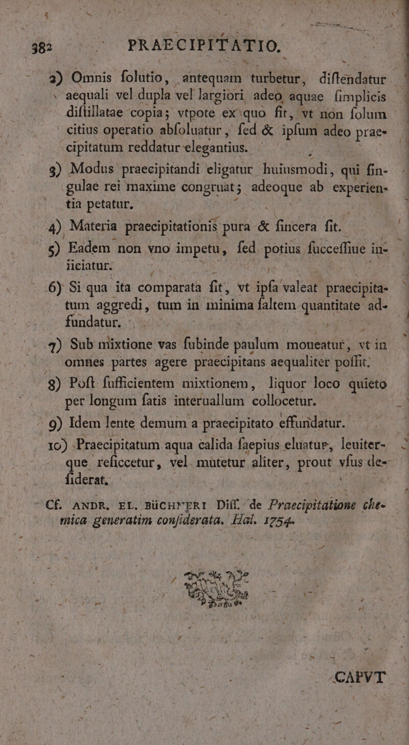 $82 0006 PRAECIPIT ATIO. 3) Omnis. (oído antequam didus. diftendatur - - aequali vel dupla vel largiori adeo, aquae fimplicis ^. diflillatae copia; vtpote - ex quo fit, vt non folum citius operatio abfoluatur, fed &amp; ipfum adeo prae cipitatum reddatur elegantius. i 3) Modus praecipitandi eligatur PEDIR qui fin- gulae rei maxime congruat j SE ab experien- tia petatur, 4) Materia praecipitationis pura &amp; fincera fit. 5 Eadem non vno impetu, fed. potius foco in- | iiciatur. : mo 6y Si qua ita comparata fit, vt ipfa valedf praecipita tum aggredi, tum in minima p quantitate ad- fundatur. : á 4) Sub mixtione vas fubinde paulum moueatuf , vtin omnes partes agere praecipitans aequaliter poffit; od D Poft fufficientem mixtionem, liquor loco quieto per longum fatis interuallum collocétün ^ 9) Idem lente demum a praecipitato effuridatur. .  3 D - r. UO er áÓEMUUUuI co RU que reficcetur, vel. mutetur aliter, prout vfus der fiderat. CÉ ANDR. EL. BüCHMERI Dif de Praecipitátiome che tica generatim confiderata. Hai. 1754-