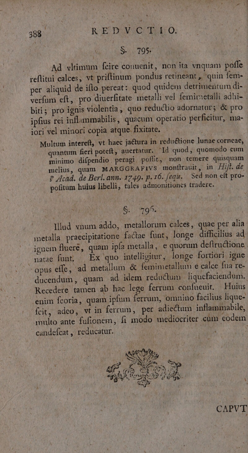 S. 195 Ad vltimum fcire couuenit, non ita vnquam poffe reftitui calces, vt priftinum pondüs retineant , quin fem- per aliquid de ifto pereat: quod quidem detrimentum di- verfum eft, pro diuerfitate inetalli vel. femitsetalli adhi- - biti; pro ignis violentia, quo reductio adornatur; &amp; pro ipfius rei inflammabilis, quacum operatio perficitur, ma- iori vel minori copia atque. fixitate, Multum intereft, vt haec jactura in redu&amp;ione lunae corneae, quantum fieri poteft, auertatur. Id quod, quomodo cum minimo difpendio peragi, poflit, non temere quisquam melius, quam MARGGRAFIVS monflrauit, in Hift. de ? Acad. de Berl. ann. 1749. p. 16. [egi. — Sed non elt pro- pofitum huius libelli, tales admonitiones tradere. | CIMA S. 9^. lllud vnum addo, metallorum calces, quae per alia metalla praecipitatione factae funt, longe difficilius ad. ignem fluere, quam ipa metalla, e quorum deflructione natae funt; — Ex quo intelligitur, longe fortiori igne opus effe, ad metallum. &amp; femimetallum e calce fua re- ducendum, quam ad idem reductum | liquefaciendum. Recedere tamen ab hac lege ferrum confueuit. Huius enim fcoria, quam ipfum ferrum, omnino facilius lique- fcit, adeo, vt in ferrum, per adiectum inflammabile, multo ante fufioném, fi modo mediocriter «cüm eodem candefcat , reducatur. j f, AN : CAPVT