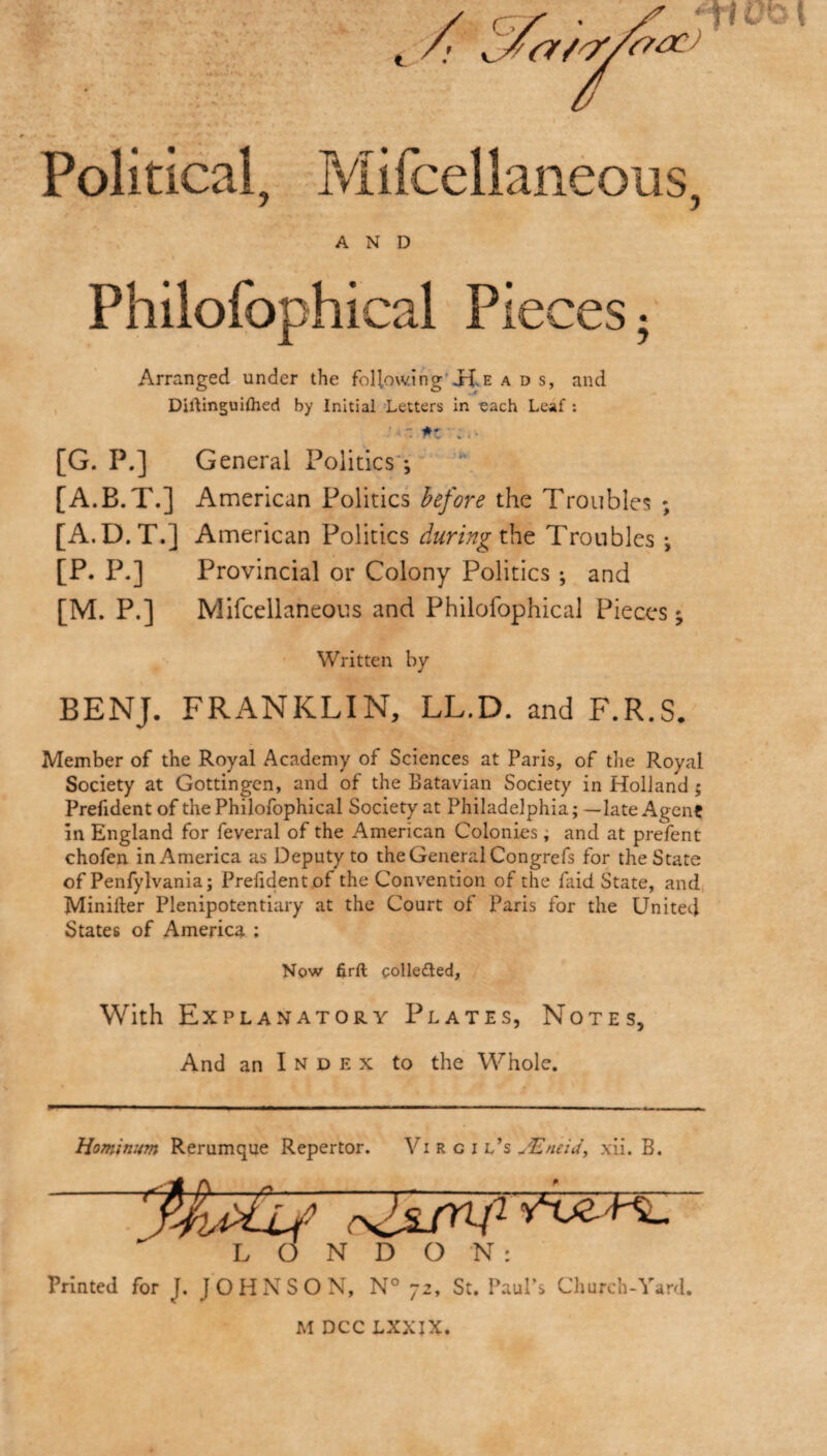 Political, Mifcellaneous, AND Philofophical Pieces. Arranged under the following id, e ads, and Diltinguilhed by Initial Letters in each Leaf : ' ■ ■: *z .. - [G. P.] General Politics; [A.B.T.] American Politics before the Troubles ; [A.D.T.] American Politics during the Troubles *, [P. P.] Provincial or Colony Politics ; and [M. P.] Mifcellaneous and Philofophical Pieces ^ Written by BENJ. FRANKLIN, LL.D. and F.R.S. Member of the Royal Academy of Sciences at Paris, of the Royal Society at Gottingen, and of the Batavian Society in Holland ; Prefidentof the Philofophical Society at Philadelphia; —late Agent in England for feveral of the American Colonies; and at prefent chofen in America as Deputy to the General Congrefs for the State of Penfylvania; Prelident of the Convention of the faid State, and Minifter Plenipotentiary at the Court of Paris for the United States of America ; Now firfl: collected. With Explanatory Plates, Notes, And an I n d e x to the Whole. Hominum Rerumque Repertor. Vi R c i l’s JEneid, xii. B. LONDON: Printed for J. JOHNSON, N° 72, St. Paul’s Church-Yard. M DCC LXXIX.