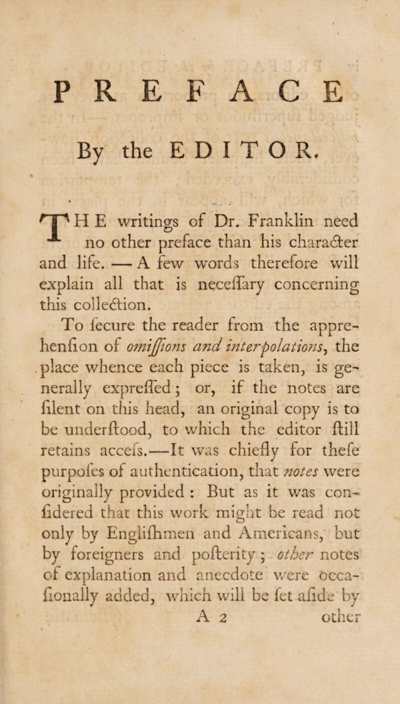 t PREFACE f i .f! Li - r / By the EDITOR. % 'T'H E writings of Dr. Franklin need no other preface than his character and life. — A few words therefore will explain all that is neceffary concerning this colledfion. To lecure the reader from the appre- henlion of omijjions and interpolations, the .place whence each piece is taken, is ge¬ nerally expreffed; or, if the notes are filent on this head, an original copy is to be underftood, to which the editor ftill retains accefs.—It was chiefly for thefe purpofes of authentication, that notes were originally provided : But as it was con- fidered that this work might be read not only by Englifhmen and Americans, but by foreigners and pofterity; other notes of explanation and anecdote were occa- fionally added, which will be fet aiide'by A 2 other %