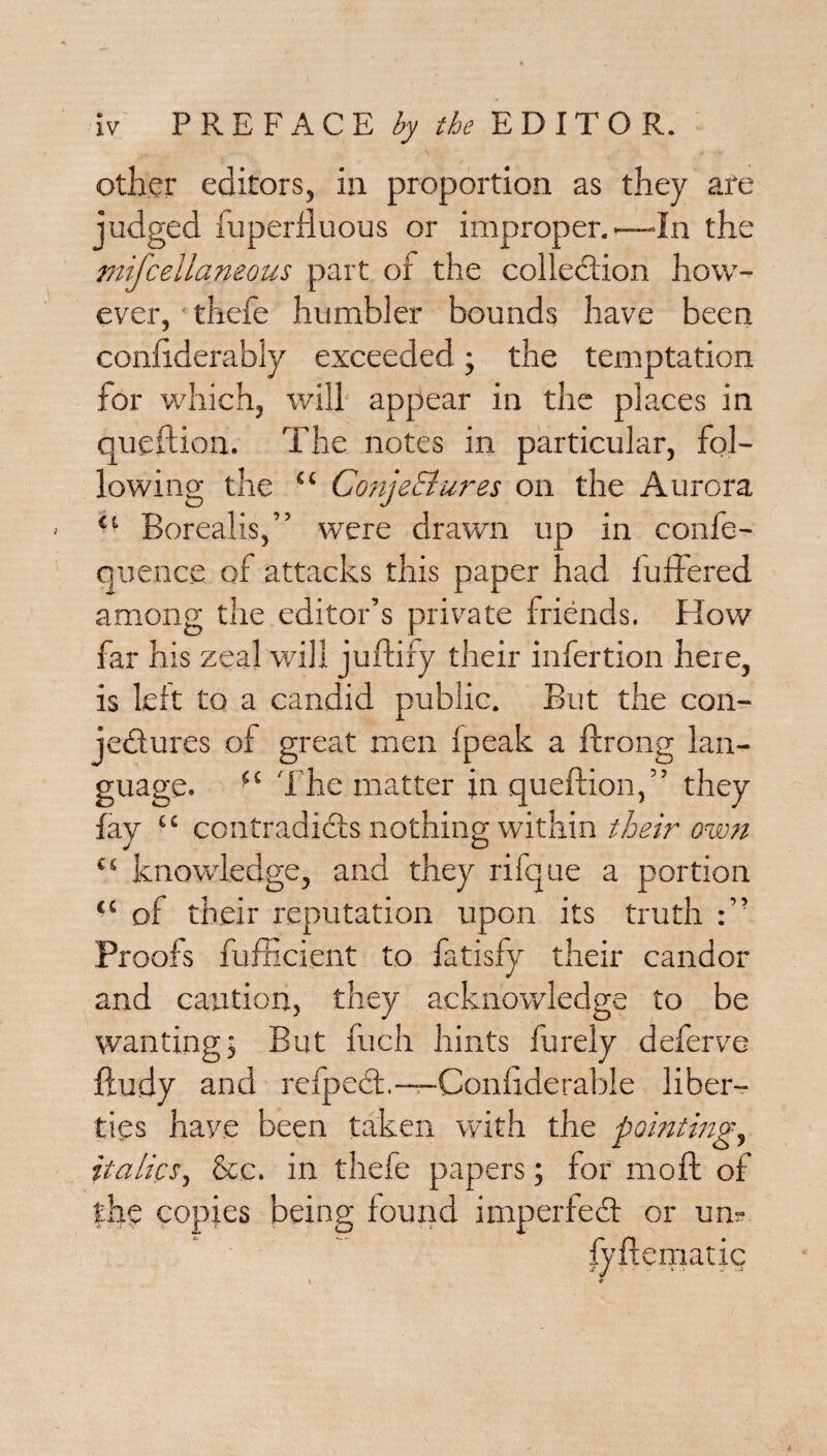 other editors, in proportion as they are judged fuperfluous or improper.—-In the mifcellaneous part of the collection how¬ ever, thefe humbler bounds have been confiderably exceeded; the temptation for which, will appear in the places in queftion. The notes in particular, fol¬ lowing the “ Conjectures on the Aurora ‘‘ Borealis,” were drawn up in confe- quence of attacks this paper had fuffered among the editor’s private friends. How far his zeal will juftify their infertion here, is left to a candid public. But the con¬ jectures of great men Ipeak a ftrong lan¬ guage. “ The matter in queftion,” they fay “ contradicts nothing within their own “ knowledge, and they rifque a portion “ of their reputation upon its truth Proofs fufficient to fatisfy their candor and caution, they acknowledge to be wantingj But fuch hints Purely deferve ftudy and refpeCt.—Conhderable liber¬ ties have been taken with the pointing, italics, See. in thefe papers; for moll of the copies being found imperfect or un? fyftematic