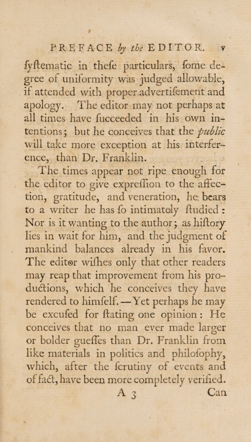 fyftematic in thefe particulars, fome de¬ gree of uniformity was judged allowable, it attended with propenadvertifement and apology. The editor may not perhaps at all times have fucceeded in his own in¬ tentions; but he conceives that the public will take more exception at his interfer¬ ence, than Dr. Franklin. The times appear not ripe enough for the editor to give expreffion to the affec¬ tion, gratitude, and veneration, he bears to a writer he has fo intimately ffudied : Nor is it wanting to the author; as hiftory lies in wait for him, and the judgment of mankind balances already in his favor. j The editor wifhes only that ether readers may reap that improvement from his pro¬ ductions, which he conceives they have rendered to himfelf. — Yet perhaps he may be excufed for ftating one opinion: Fie conceives that no man ever made larger or bolder guefles than Dr. Franklin from like materials in politics and philofophy, which, after the ferutiny of events and of faCt,have been more completely verified. A 3 Can