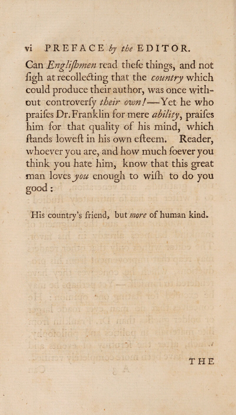 Can Englifhmen read thefe things, and not figh at recollecting that the country which could produce their author, was once with¬ out controverfy their own!—Yet he who praifes Dr. Franklin for mere ability, praifes him for that quality of his mind, which {lands lowed: in his own efteem. Reader, whoever you are, and how much foever you think you hate him, know that this great man loves you enough to wifli to do you good; His country’s friend, but more of human kind. THE