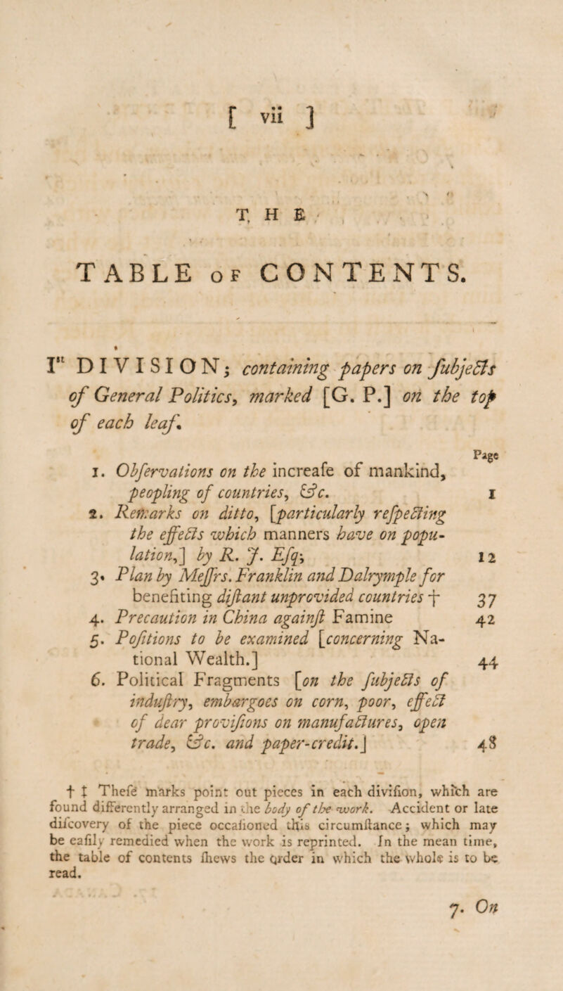 ✓ [ vii 3 ■> *» T. H E TABLE of CONTENTS. I5t DIVISION; containing papers on fubjeSls of General Politics, marked [G. P.] on the top of each leaf „ - ... Pi&e 1. Obfervations on the increafe of mankind, peopling of countries, IFc. I 2. Remarks on ditto, [particularly refpeCting the effects which manners have on popu¬ lation ,] by R. J. Efp 12 3. Plan by Meffrs. Franklin and Dalrymple for benefiting diftant unprovided countries -f- 37 4. Precaution in China againft Famine 42 5. Poptions to be examined [concerning Na¬ tional Wealth.] 44 6. Political Fragments [on the fubjeCts of induftry, embargoes on corn, poor, effed of dear provifions on manufactures, 0^/2 Sk. tf/zJ paper-credit.] 48 f t Thefe marks point out pieces in each divifion, which are found differently arranged in the body of tlx work. Accident or late diicovery of the piece occaiioned this circumftance; which may be eafily remedied when the work is reprinted. In the mean time, the table of contents Ihews the qrder in which the whole is to be read.