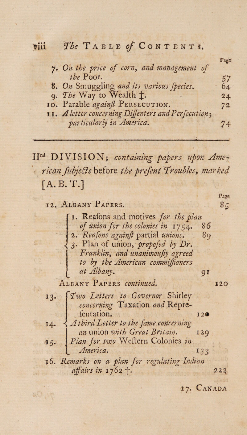 Page 7. On the 'price of corn, and management of the Poor. 57 8. On Smuggling and its various fpecies. 64 9. The Way to Wealth £. V 24 10. Parable againft Persecution-. 72 11. concerning Diffenters andPerfecution 5 particularly in America. IInd DIVISION; containing papers upon Ame¬ rican fubjeBs before the prefent Troubles, marked [A.B.T.] Page 12. Albany Papers. 85 ~ 1. Reafons and motives for the plan of union for the colonies in 1754. 86 j 2. Reafons againft partial unions. 89 3. Plan of union, propofed by Dr. Franklin, unanimoufty agreed to by the American commifftoners at Albany. 91 Albany Papers continued. 120 14. *5- 1 4 Two Letters to Governor Shirley concerning Taxation and Reprc- fentation. A third Letter to the fame concerning an union with Great Britain. Plan for two Weitern Colonies in America. 12® 129 *33 16. Remarks on a plan for regulating Indian affairs in 1762 223 / 17. Canada