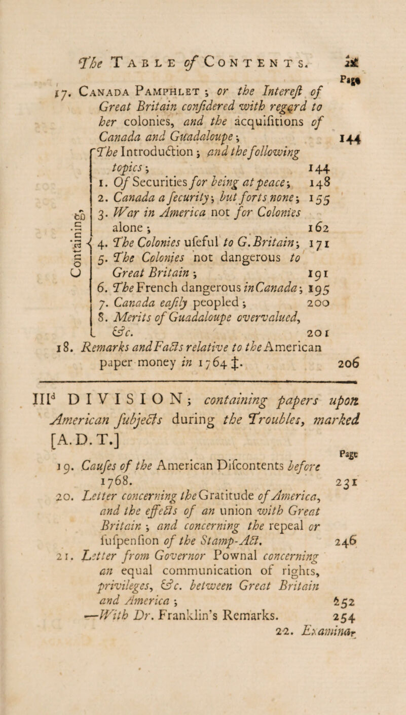\y. Canada Pamphlet ; or the Interefi of Great Britain confidered with regard to her colonies, and the acquifitions of Canada and GtCadaloupe ''The Introduction , and the following topics-, 144 1. Of Securities for being at peace-, 148 2. Canada a fecurity-, but forts none-, 155 3. War in America not for Colonies alone *, 162 4. The Colonies ufeful to G.Britain-, 171 ~ 5. The Colonies not dangerous to Great Britain -, 191 6. The French dangerous inCanada-, 195 7. Canada eafily peopled ; 200 5. Merits of Guadaloupe overvalued, &c. /A 201 18. Remarks andFafts relative to the American paper money in 1764 to c G O U 144 206 IIId DIVISION; containing papers upon American fubjecls during the troubles, marked [A.D.T.] pase ] 9. Caufes of the American Difcontents before iy6S. 231 20. Letter concerning the Gratitude of America, and the effects of an union with Great Britain \ and concerning the repeal or fufpenfion of the Stamp-Aft. 246 21. Letter from Governor Pownal concerning an equal communication of rights, privileges, &c. between Great Britain and America -, £52 •—With Dr. Franklin’s Remarks. 254 22. Examimr