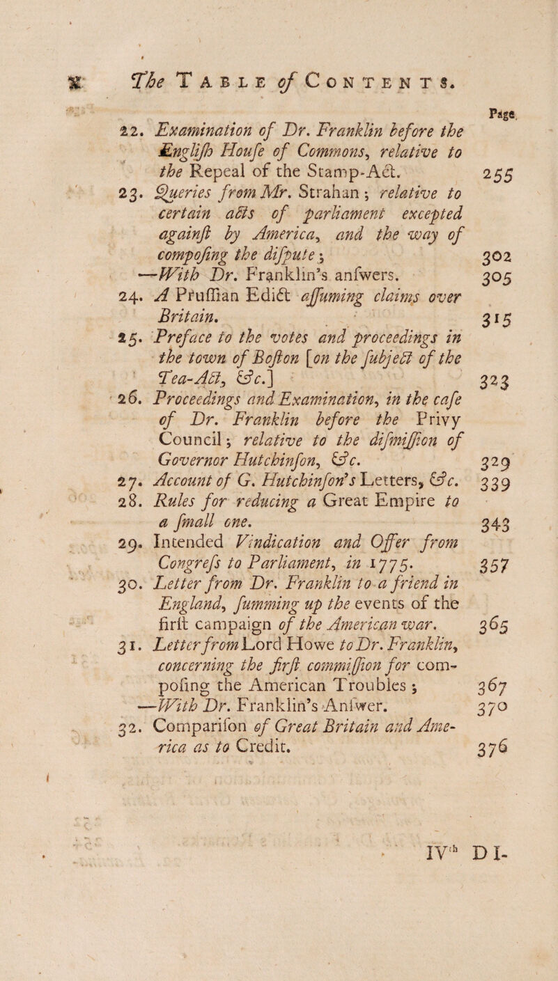 Page. 22. Examination of Dr. Franklin before the Englifo Houfe of Commons, relative to the Repeal of the Stamp-Act. 255 23. Queries from Mr. Strahan •, relative to certain aids of parliament excepted againft by America, and the way of compofmg the difpute; 302 —With Dr. Franklin’s anfwers. 305 24. A Pruffian Edidt affuming claims over Britain. 315 25. Preface to the votes and proceedings in the town of B oft on [on the fubjeld of the Pea-Aid, &c.] 323 26. Proceedings and Examination, in the cafe of Dr. Franklin before the Privy Council; relative to the difmijjion of Governor Hutchinfon, &c. 329 27. Account of G. Hutchinforfs Letters, &c. 339 28. Rules for reducing a Great Empire to a fmall one. 343 29. Intended Vindication and Offer from Congrefs to Parliament, in 1775. 357 30. Letter from Dr. Franklin to a friend in England, fumming up the events of the firli campaign of the American war. 365 31. Letter from Lord Howe to Dr. Franklin, concerning the firft commiffion for com¬ pofmg the American Troubles \ 367 —With Dr. Franklin’s Aniwer. 370 32. Companion of Great Britain and Ame¬ rica as to Credit. 376 IVth DI-