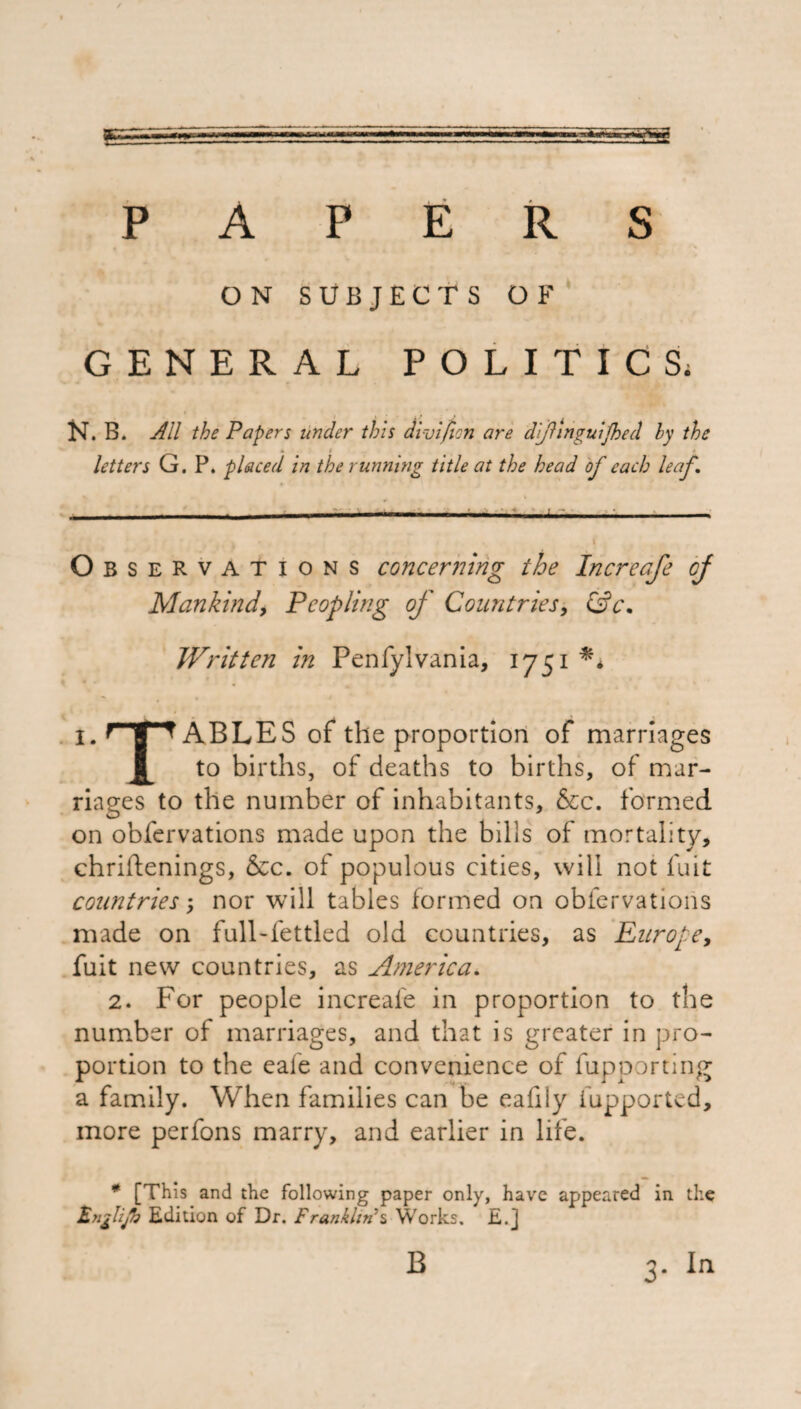/ PAPERS ON SUBJECTS OF GENERAL POLITICS, » i f > j N. B. All the Papers under this di-vifion are d'finguijhed by the letters G. P. placed in the running title at the head of each leaf, . . . .-... - -. ■ - , \ Ob s eRvations concerning the Increafe of Mankind, Peopling of Countries, &c\ Written in Penfylvania, 1751 1. ABLES of the proportion of marriages to births, of deaths to births, of mar¬ riages to the number of inhabitants, &c. formed on obfervations made upon the bills of mortality, chriftenings, &c. of populous cities, will not fuit countries; nor will tables formed on obfervations made on full-fettled old countries, as Europe, fuit new countries, as America, 2. For people increafe in proportion to the number of marriages, and that is greater in pro¬ portion to the eafe and convenience of fupporting a family. When families can be eafily fupported, more perfons marry, and earlier in life. # [This and the following paper only, have appeared in the Fnglijh Edition of Dr. Franklin*s Works. E.J B 3- In