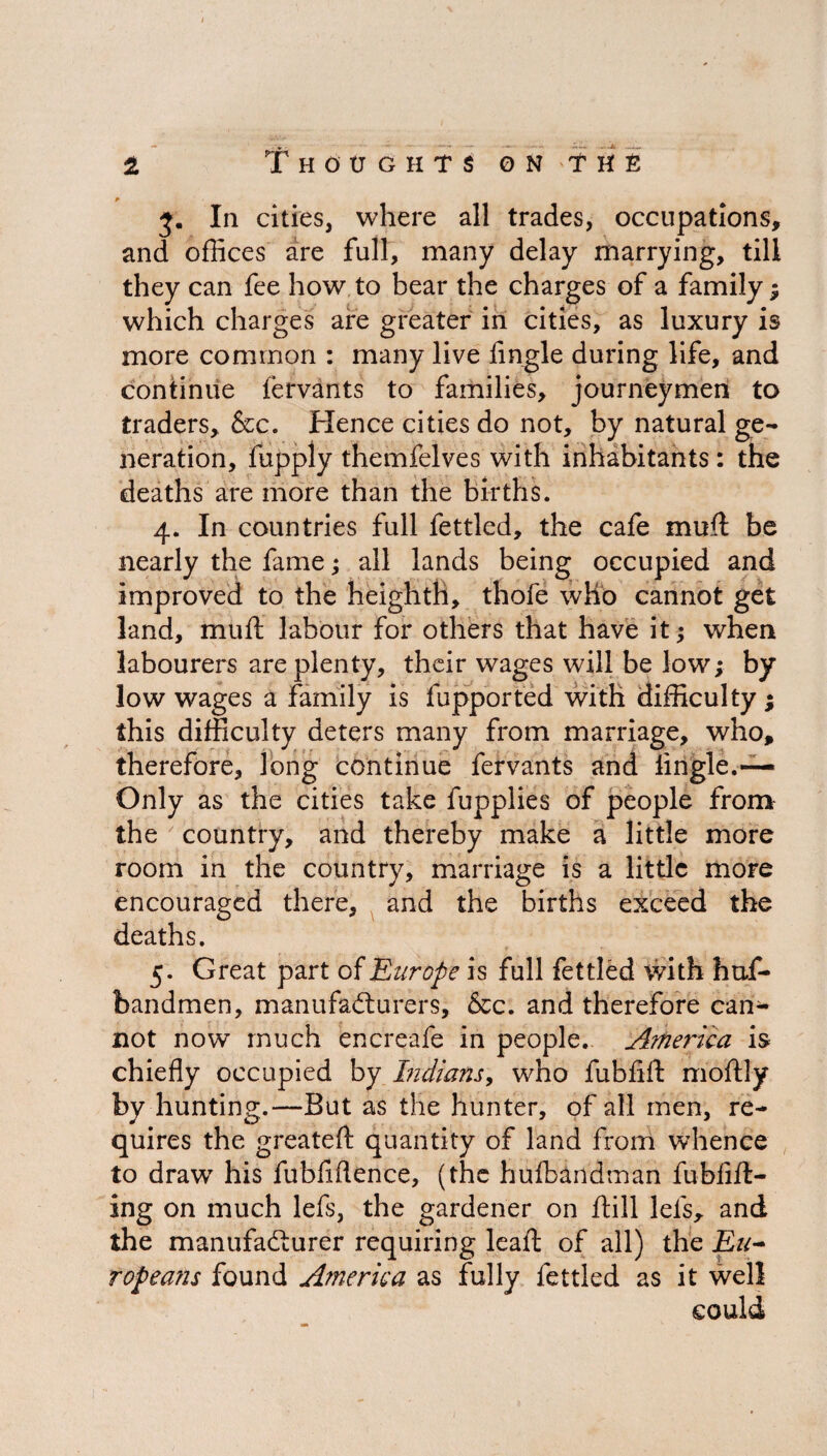 3. In cities, where all trades, occupations, and offices are full, many delay marrying, till they can fee how to bear the charges of a family ; which charges are greater in cities, as luxury is more common : many live Angle during life, and continue fervants to families, journeymen to traders, &c. Hence cities do not, by natural ge¬ neration, fupply themfelves with inhabitants : the deaths are more than the births. 4. In countries full fettled, the cafe muft be nearly the fame; all lands being occupied and improved to the heighth, thofe who cannot get land, mu ft labour for others that have it $ when labourers are plenty, their wages will be low; by low wages a family is fupported with difficulty ; this difficulty deters many from marriage, who, therefore, long continue fervants and Angle.-— Only as the cities take fupplies of people from the country, and thereby make a little more room in the country, marriage is a little more encouraged there, and the births exceed the deaths. 5. Great part of Europe is full fettled with huf- bandmen, manufacturers, &c. and therefore can¬ not now much encreafe in people. America is chieAy occupied by Indians, who fubAft rnoftly by hunting.—But as the hunter, of all men, re¬ quires the greateft quantity of land from whence to drawT his fubAftence, (the hufbandman fubAft- ing on much lefs, the gardener on ftill lets, and the manufacturer requiring leaft of all) the Eu~ ropeans found America as fully fettled as it well could