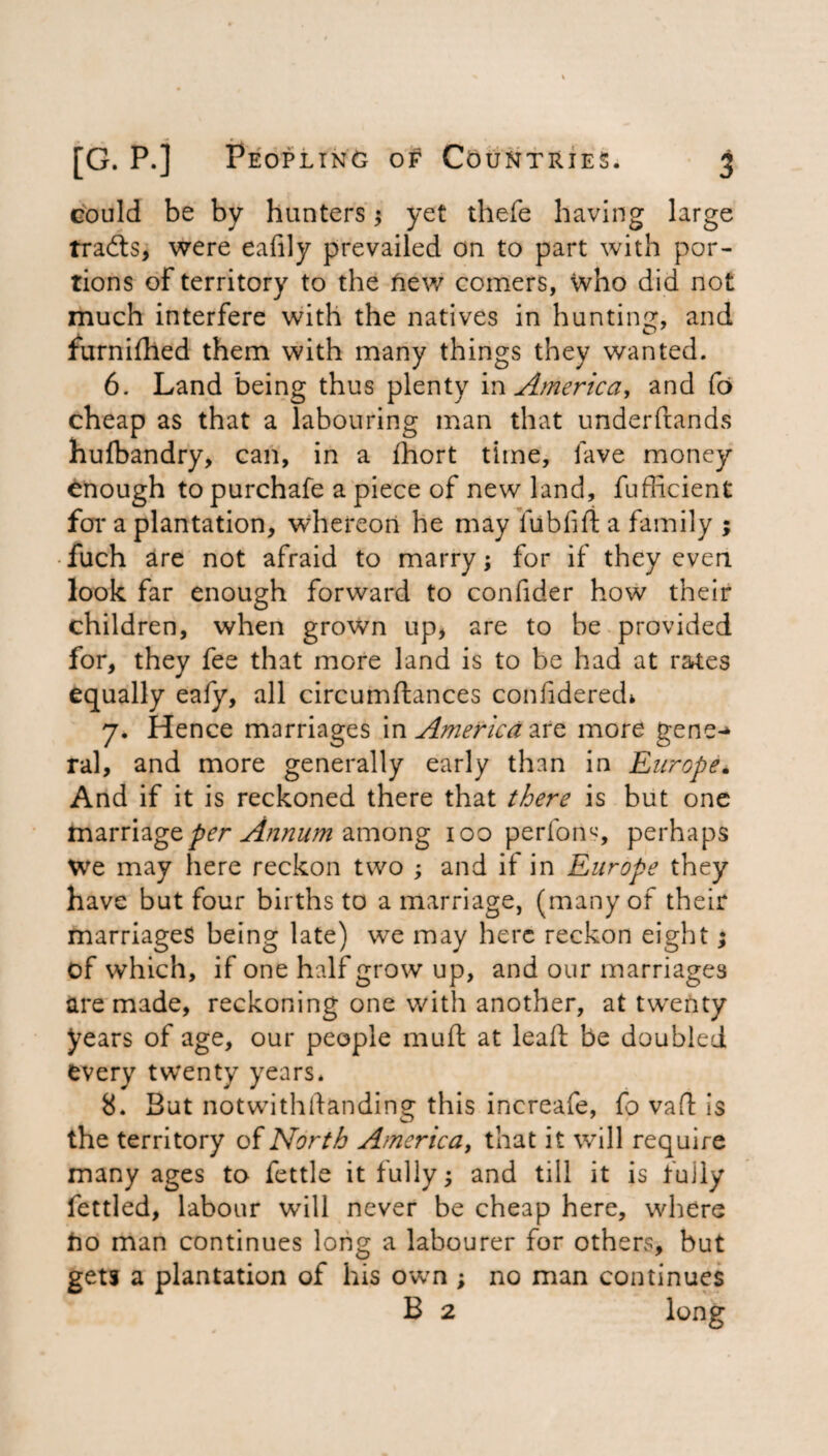 could be by hunters ; yet thefe having large tracts, were eafily prevailed on to part with por¬ tions of territory to the new comers, who did not much interfere with the natives in hunting, and furnilhed them with many things they wanted. 6. Land being thus plenty in America, and fo cheap as that a labouring man that underftands hufbandry, can, in a fhort time, lave money enough to purchafe a piece of new land, fuPncient for a plantation, whereon he may fubfift a family ; • fuch are not afraid to marry; for if they even look far enough forward to confider how their children, when grown up, are to be provided for, they fee that more land is to be had at rates equally eafy, all circumftances confidered* 7. Hence marriages in America are more gene-* ral, and more generally early than in Europe. And if it is reckoned there that there is but one marriage per Annum among 100 perform, perhaps We may here reckon two ; and if in Europe they have but four births to a marriage, (many of their marriages being late) we may here reckon eight; of which, if one half grow up, and our marriages are made, reckoning one with another, at twenty years of age, our people mu ft at leaft be doubled every twenty years. 8. But notwithstanding this increafe, fo vaft is the territory of North America, that it will require many ages to fettle it fully; and till it is fully fettled, labour will never be cheap here, where ho man continues long a labourer for others, but gets a plantation of his own ; no man continues B 2 long
