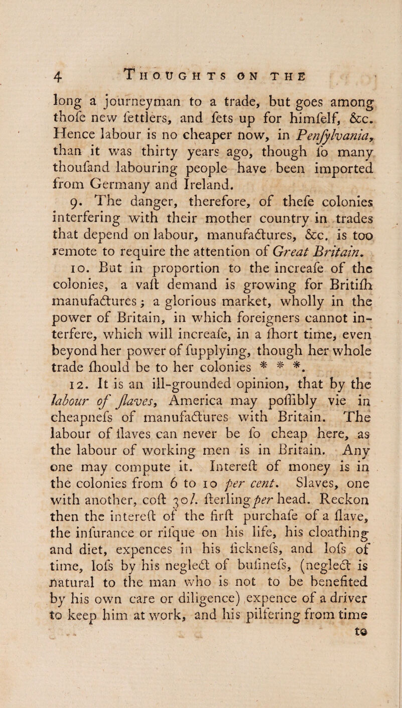 long a journeyman to a trade, but goes among thofc new fie triers, and fets up for himfelf, &c. Hence labour is no cheaper now, in Penjylvania, than it was thirty years ago, though fo many thoufand labouring people have been imported from Germany and Ireland. 9. The danger, therefore, of thefe colonies interfering with their mother country in trades that depend on labour, manufactures, &c. is too remote to require the attention of Great Britain. 10. But in proportion to the increafe of the colonies, a vail demand is growing for Britifih manufactures; a glorious market, wholly in the power of Britain, in which foreigners cannot in¬ terfere, which will increafe, in a fhort time, even beyond her power of fupplying, though her whole trade fhould be to her colonies * * 12. It is an ill-grounded opinion, that by the labour of flaves, America may poffibly vie in cheapnefs of manufactures with Britain. The labour of ilaves can never be fo cheap here, as the labour of working men is in Britain. Any one may compute it. Intereft of money is in the colonies from 6 to 10 per cent. Slaves, one with another, coft 30/. fterling^r head. Reckon then the intereft of the firfl purchafe of a Have, the infurance or riique on his life, his cloathing and diet, expences in his lick nets, and lofs of time, lofs by his negleCt of bufinefs, (negleCt is natural to the man who is not to be benefited by his own care or diligence) expence of a driver to keep him at work, and his pilfering from time t©