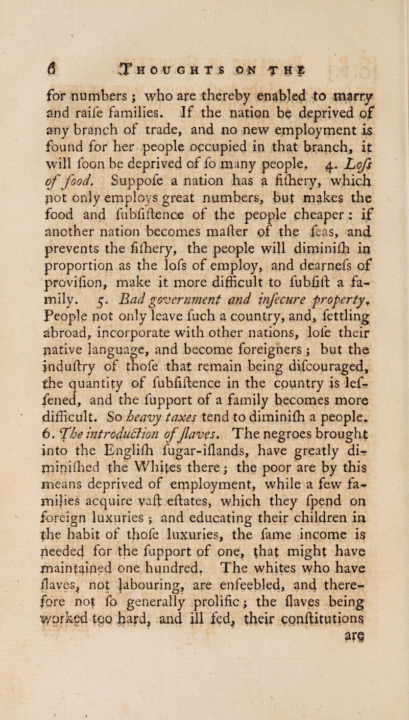 for numbers; who are thereby enabled to marry and raife families. If the nation be deprived of any branch of trade, and no new employment is found for her people occupied in that branch, it will foon be deprived of fo many people, 4. Lofs of food. Suppofe a nation has a fishery, which pot only employs great numbers, but makes the food and fubfiftence of the people cheaper : if another nation becomes mafter of the feas, and prevents the fifhery, the people will diminifh in proportion as the lofs of employ, and dearnefs of provifion, make it more difficult to fubfift a fa¬ mily. 5. Bad government and infecure property. People not only leave fuch a country, and, fettling abroad, incorporate with other nations, lofe their native language, and become foreigners; but the induftry of thofe that remain being difcouraged, the quantity of fubfiftence in the country is lef- fened, and the fupport of a family becomes more difficult. So heavy taxes tend to diminifh a people. 6. fhe introduction offaves. The negroes brought into the Englifh fugar-iflands, have greatly di- tninifhed the Whites there; the poor are by this means deprived of employment, while a few fa¬ milies acquire yaft eftates, which they fpend on foreign luxuries; and educating their children in the habit of thofe luxuries, the fame income is peeded for the fupport pf one, that might have maintained one hundred. The whites who have flaves^ not labouring, are enfeebled, and there¬ fore not fo generally prolific; the flaves being Worked tgo hard, and ill fed* their conftitutions m