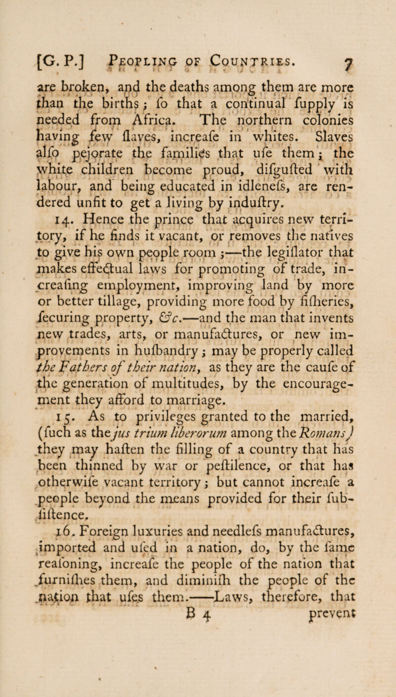 are broken, and the deaths among them are more than the births; fo that a continual fupply is needed from Africa. The northern colonies having few Haves, increafe in whites. Slaves alfo pejorate the families that ufe them t the white children become proud, difgufted with labour, and being educated in idlenefs, are ren¬ dered unfit to get a living by induftry. 14. Hence the prince that acquires new terri¬ tory, if he finds it vacant, or removes the natives to give his own people room —the legiflator that makes effectual laws for promoting of trade, in- creafing employment, improving land by more or better tillage, providing more food by fifheries, fecuring property, &c.—and the man that invents new trades, arts, or manufactures, or new im¬ provements in hufbandry; may be properly called the Fathers of their nation, as they are the caufe of the generation of multitudes, by the encourage¬ ment they afford to marriage. 15. As to privileges granted to the married, (iuch as the jus trium liberorum among the Romans) they may haften the filling of a country that has been thinned by war or peftilence, or that has otherwife vacant territory; but cannot increafe a people beyond the means provided for their fub- iiftence, 16. Foreign luxuries and needlefs manufactures, imported and ufed in a nation, do, by the fame reafoning, increafe the people of the nation that furnifhes them, and diminilh the people of the .nation that ufe.s them.-Laws, therefore, that