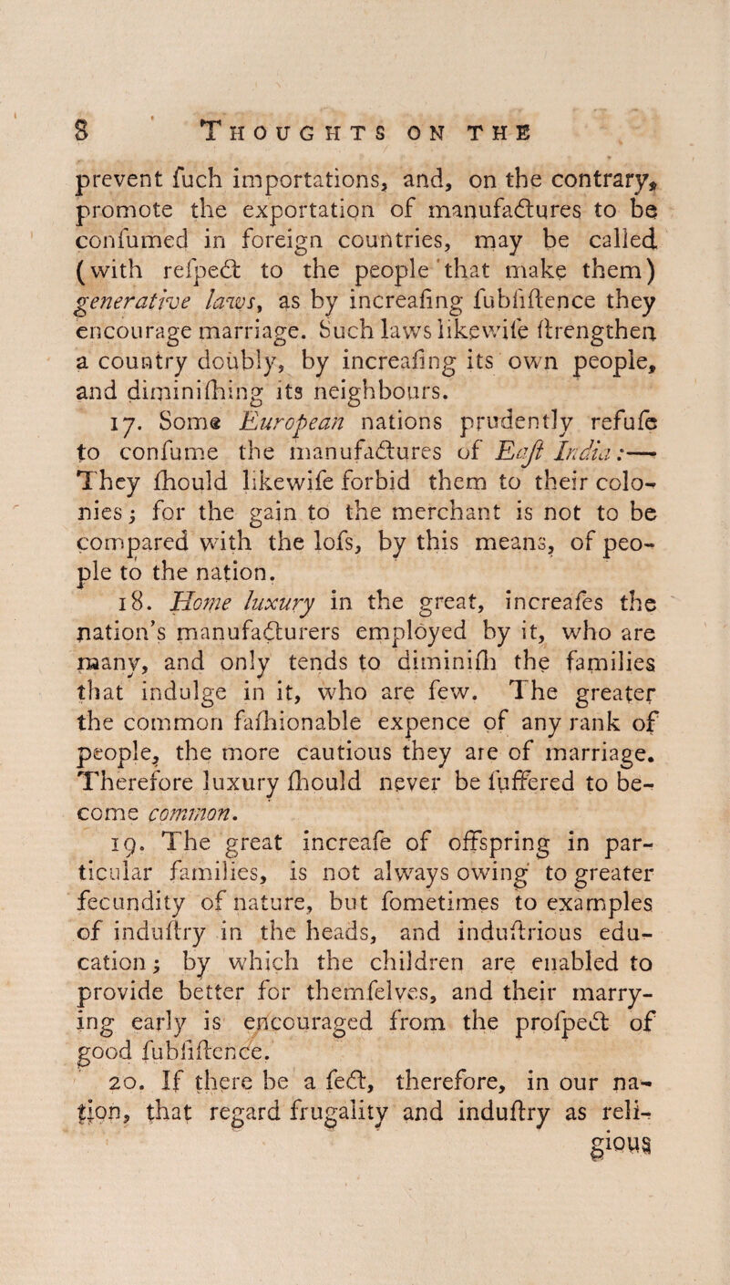 prevent fuch importations, and, on the contrary, promote the exportation of manufactures to be confumed in foreign countries, may be called (with refpect to the people that make them) generative laws, as by increafing fubfiftence they encourage marriage. Such laws like wife ftrengthen. a country doubly, by increafing its own people, and diminishing its neighbours. 17. Some European nations prudently refufe to confume the manufactures of Eajl India:— They fhould likewife forbid them to their colo¬ nies > for the gain to the merchant is not to be compared with the lofs, by this means, of peo¬ ple to the nation. 18. Home luxury in the great, increafes the nation’s manufacturers employed by it, who are many, and only tends to diminifh the families that indulge in it, who are few. The greater the common fashionable expence of any rank of people, the more cautious they are of marriage. Therefore luxury fhould never be fuffered to be¬ come common. 19. The great increafe of offspring in par¬ ticular families, is not always owing to greater fecundity of nature, but fometimes to examples of induftry in the heads, and induftrious edu¬ cation \ by which the children are enabled to provide better for themfelves, and their marry¬ ing early is encouraged from the profpeCt of good fubfiftence. 20. If there be a fed, therefore, in our na¬ tion, that regard frugality and induftry as reli¬ gions