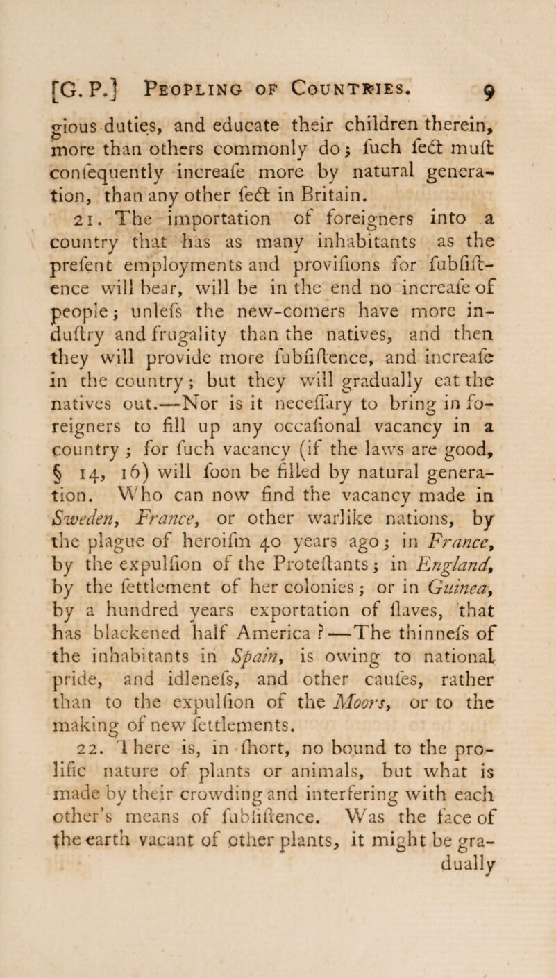 srious duties, and educate their children therein, more than others commonly do; iuch fedt muft contequently increafe more by natural genera¬ tion, than any other fedt in Britain. 21. The importation of foreigners into a country that has as many inhabitants as the prefent employments and provisions for fubfift- ence will bear, will be in the end no increafe of people; unlefs the new-comers have more in- duftry and frugality than the natives, and then they will provide more fubfiftence, and increafe in the country; but they will gradually eat the natives out.—Nor is it neceffary to bring in fo¬ reigners to fill up any occafional vacancy in a country ; for fuch vacancy (if the laws are good, § 14, 16) will foon he filled by natural genera¬ tion. Who can now find the vacancy made in J Sweden, France, or other warlike nations, by the plague of heroifm 40 years ago; in France, by the expulfion of the Pro te Slants; in England.\ by the Settlement of her colonies; or in Guinea, by a hundred years exportation of Haves, that has blackened half America ?—The thinnefs of the inhabitants in Spain, is owing to national pride, and idlenefs, and other caules, rather than to the expulfion of the Floors, or to the making of new let dements. 22. 1 here is, in Short, no bound to the pro¬ lific nature of plants or animals, but what is made by their crowding and interfering with each other's means of fubfiftence. Was the face of the earth vacant of other plants, it might be gra-