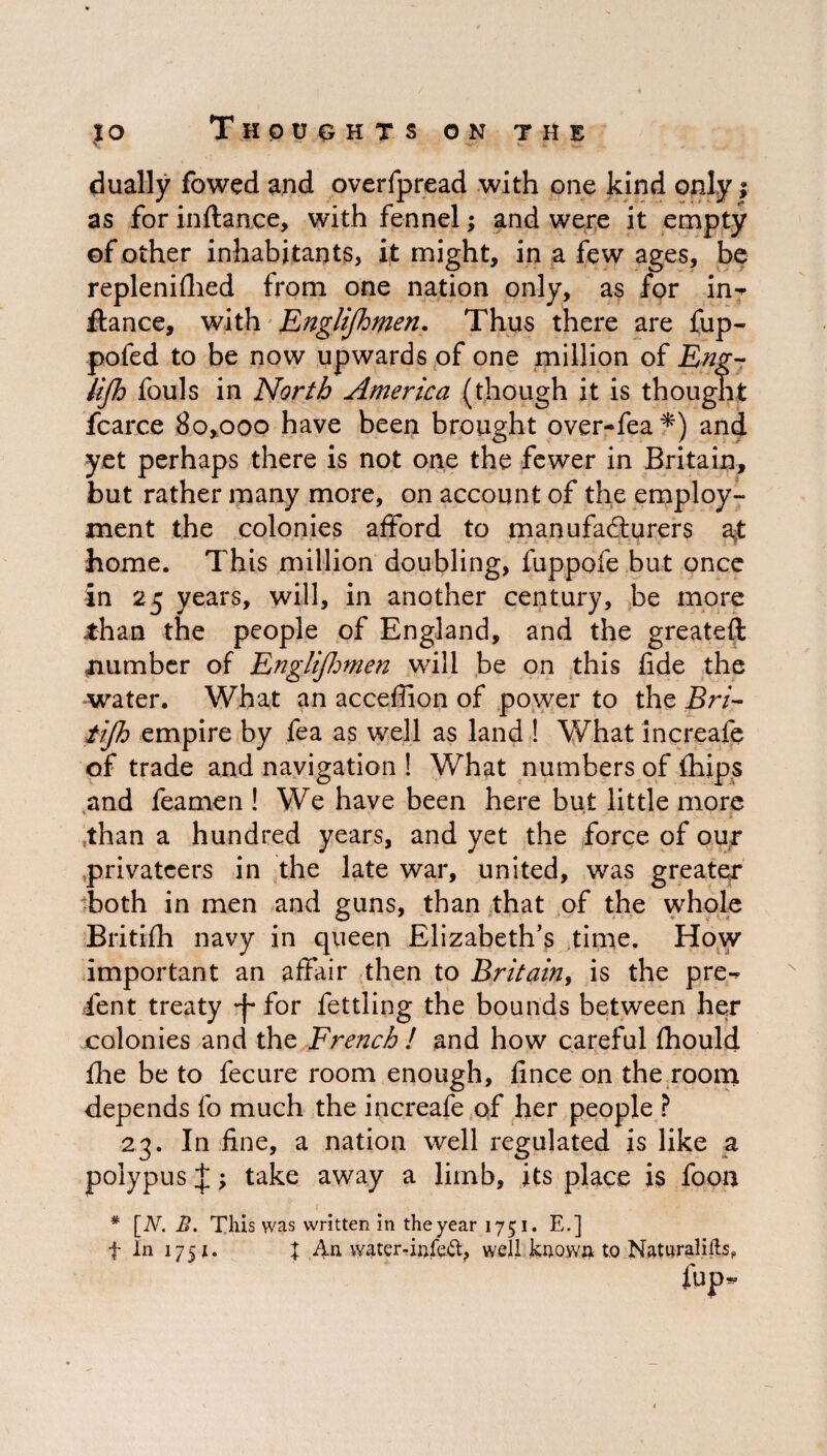 dually fowed and overfpread with one kind only; as for inftan.ce, with fennel; and were it empty of other inhabitants, it might, in a few ages, be replenifhed from one nation only, as for in-' fiance, with Englifhmen. Thus there are fup- pofed to be now upwards of one million of Eng- lijh fouls in North America (though it is thought fcarce 80,000 have been brought over-fea*) and yet perhaps there is not one the fewer in Britain, but rather many more, on account of the employ¬ ment the colonies afford to manufacturers at home. This million doubling, fuppofe but once in 25 years, will, in another century, be more than the people of England, and the greateft number of Englifhmen will be on this fide the water. What an acceffion of power to the Bri- tijh empire by fea as well as land ! What in create of trade and navigation ! What numbers of fhips and feamen ! We have been here but little more than a hundred years, and yet the force of our privateers in the late war, united, was greater both in men and guns, than that of the whole Britifh navy in queen Elizabeth’s time. How important an affair then to Britain, is the pre-^ ient treaty -f for fettling the bounds between her colonies and the French ! and how careful fhould flie be to fecure room enough, fince on the room depends fo much the increafe of her people ? 23. In fine, a nation well regulated is like a polypus J; take away a limb, its place is fooa # [N. This was written in the year 1751. E.] f In 1751. % An water-infeft, well known to Naturalifls* fup-