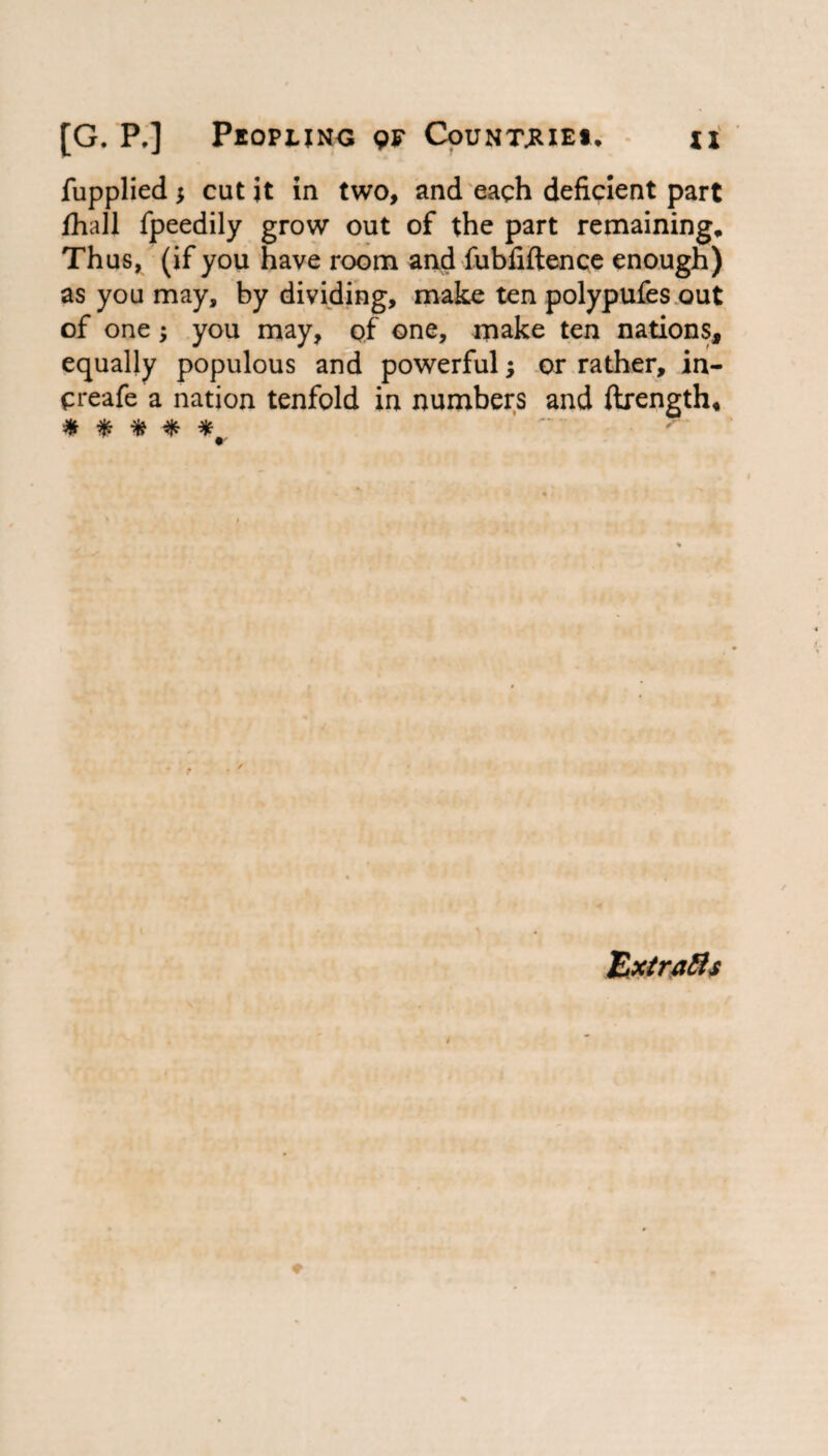 fupplied $ cut it in two, and each deficient part fhall fpeedily grow out of the part remaining. Thus, (if you have room and fubfiftence enough) as you may, by dividing, make ten polypufes out of one; you may, of one, make ten nations, equally populous and powerful; or rather, in- creafe a nation tenfold in numbers and ftrength, * * * * Extra&s