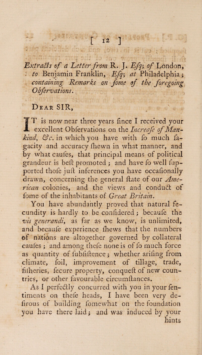 Extracts of d Letter from R. J. Efq; of London, to Benjamin Franklin, EJq; at Philadelphia; containing Remarks on fome of the foregoing Obfervations. Dear SIR, IT is now near three years fince I received your A. excellent Obfervations on the Increafe of Man- kind) &c. in which you have with fo much fa- gacity and accuracy fhewn in what manner, and by what caufes, that principal means of political grandeur is bed: promoted ; and have fo well fup- ported thofe juft inferences you have occafionally drawn, concerning the general ftate of our Ame¬ rican colonies, and the views and condudt of fome of the inhabitants of Great Britain. You have abundantly proved that natural fe¬ cundity is hardly to be confidered; becaufe the vis generandi, as far as we know, is unlimited, and becaufe experience fhews that the numbers of nations are altogether governed by collateral caufes ; and amoni^ thefe none is of fo much force as quantity of fubfiftence; whether arifing from climate, foil, improvement of tillage, trade, fiiheries, fecure property, conqueft of new coun¬ tries, or other favourable circumftances. As I perfectly concurred with you in your fen- timents on thefe heads, I have been very de- firous of building fomewhat on the foundation you have there laid; and was induced by your hints