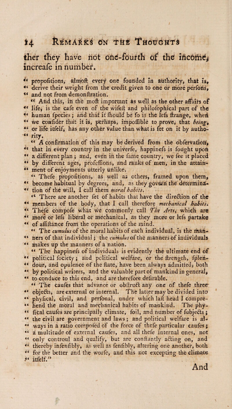 *4 &emArk3 0n the Thottchts ther they have hot ond-fourth of the income* increafe in number* propofitions, alrnoft every one founded in authority, that is, «4 derive their weight from the credit given to one or more perforis, ** and not from demonftration. €i And this, in the moft important as well as the other affairs of 4f life, is the cafe even of the wife# and philofophical part of the 44 human fpecies; and that it Ihould be fo is the lefs ftrange, when 44 we confider that it is, perhaps, impoffible to prove, that being, 44 or life itfelf, has any other value than what is fet on it by autho- 44 rity. 44 A confirmation of this may be derived from the obfervatiori, 44 that in every country in the univerfe, happinefs is fought upon “ a different plan ; and, even in the fame country, we fee it placed 44 by different ages, profeffions, and ranks of men, in the attain- “ ment of enjoyments utterly unlike. 44 Thefe propofitions, as well as others, framed upon them, 44 become habitual by degrees, and, as they govern the determina- “ tion of the will, I call them moral habits, 4< There are another fet of habits that have the direction of the 44 members of the body, that I call therefore mechanical habits * 44 Thefe compofe what we commonly call The Arts, which are 44 more or lefs liberal or mechanical, as they more or lefs partake 44 of affillance from the operations of the mind. “ The cumulus of the moral habits of each individual, is the man- 44 ners of that individual; the cumulus of the manners of individuals 44 makes up the manners of a nation. 44 The happinefs of individuals is evidently the ultimate end of 44 political fociety; and political welfare, or the ftrength, fplen- 44 dour, and opulence of the ftate, have been always admitted, both 44 by political writers, and the valuable part of mankind in general, 44 to conduce to this end, and are therefore defirable. 44 The caufes that advance or obflruft any one of thefe three 44 objefts, are external or internal. The latter may be divided into 44 phyfical, civil, and perfonal, under which laft head I compre- 44 hend the moral and mechanical habits of mankind. The phy- 44 fical caufes are principally climate, foil, and number of fubje&s ; 44 the civil are government and laws; and political welfare is al- 44 ways in a ratio compofed of the force of thefe particular caufes ; 44 a multitude of external caufes, and all thefe internal ones, not 44 only controul and qualify, but are conftantly acting on, and 44 thereby infenfibly, as well as fenfibly, altering one another, both 44 for the better and the worfe, and this not excepting the climate 44 itfelf.n And