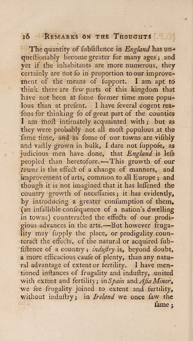 The quantity of fubftftence in 'England has unM queftionably become greater for many ages; and yet if the inhabitants are more numerous, they certainly are not fo in proportion to our improve¬ ment of the means of lupport* I am apt to think there are few parts of this kingdom that have not been at fame former time more popu¬ lous than at prefent. I have feveral cogent rea- fons -for thinking fo of great part of the counties I am moft intimately acquainted with; but as they were probably not all moft populous at the fame time, and as fome of our towns are viftbly and vaftly grown in bulk, I dare not fuppofe, as judicious men have done, that England is lefs peopled than heretofore.-—This growth of our towns is the effeCt of a change of manners, and improvement of arts, common to all Europe; and though it is not imagined that it has leffened the country growth of neceffaries; it has evidently, by introducing a greater confumption of them, (an infallible confequence of a nation's dwelling in towns) counteracted the effeCts of our prodi¬ gious advances in the arts.—But however fruga¬ lity may fupply the place, or prodigality coun¬ teract the effedts, of the natural or acquired fub- fiftence of a country; indujlry is, beyond doubt, a more efficacious caufe of plenty, than any natu¬ ral advantage of extent or fertility. 1 have men¬ tioned inftances of frugality and induftry, united with extent and fertility; m Spain Apia Minor, we fee frugality joined to extent and fertility, without induftry; in Ireland we once law the fame 3