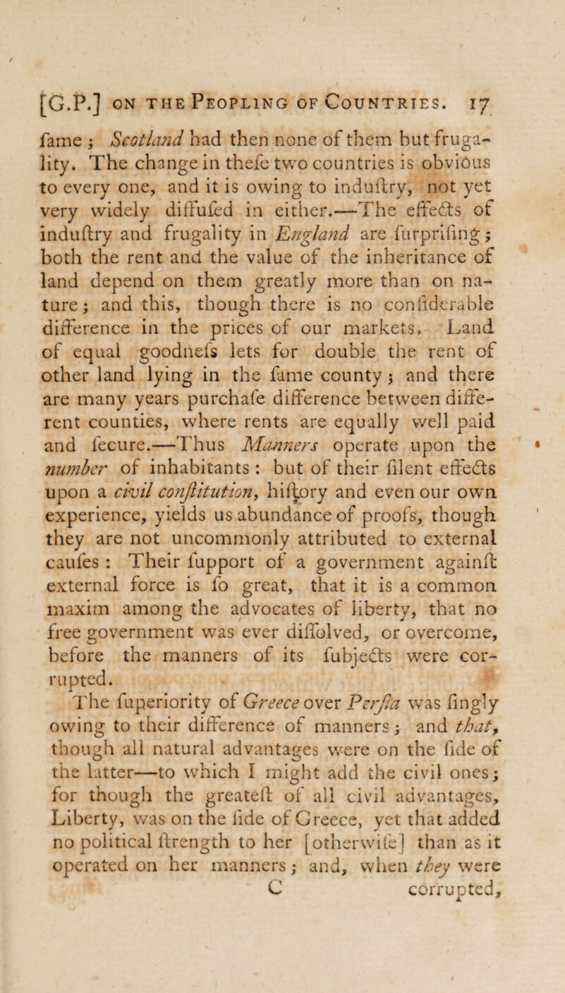 fame ; Scotland had then none of them but fruga¬ lity. The change in thefe two countries is obvious to every one, and it is owing to indufiry, not yet very widely ditfufed in either.—The effects ot induftry and frugality in England are furprifing; both the rent and the value of the inheritance of land depend on them greatly more than on na¬ ture; and this, though there is no coniiderable difference in the prices of our markets. Land of equal goodnefs lets for double the rent of other land lying in the fame county; and there are many years purchafe difference between diffe¬ rent counties, where rents are equally well paid and fecure.—Thus Manners operate upon the number of inhabitants : but of their filent effects upon a civil conjlitution, hif^ory and even our own experience, yields us abundance of proofs, though they are not uncommonly attributed to external caufes : Their fupport of a government againft external force is fo great, that it is a common maxim among the advocates of liberty, that no free government was ever dilfolved, or overcome, before the manners of its fubjedts were cor¬ rupted. The fuperiority of Greece over Perjia was fingly owing to their difference of manners; and that, though all natural advantages were on the fide of the latter—to which I might add the civil ones; for though the greated of all civil advantages. Liberty, was on the lide of Greece, yet that added no political ftrength to her [otherwise] than as it operated on her manners; and, when they were C corrupted.