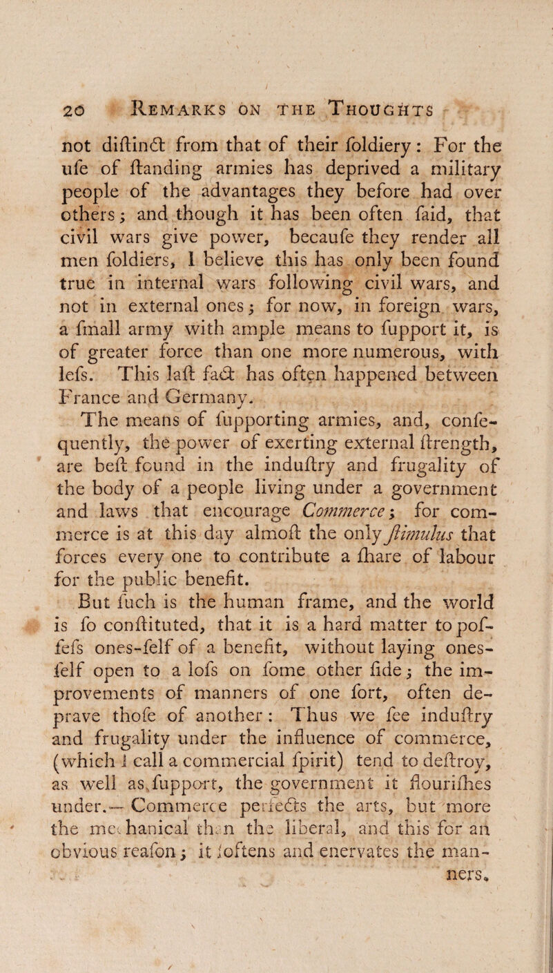 not diftind from that of their foldiery: For the ufe of ftanding armies has deprived a military people of the advantages they before had over others; and though it has been often faid, that civil wars give power, becaufe they render all men foldiers, 1 believe this has only been found true in internal wars following civil wars, and not in external ones; for now, in foreign wars, a fmall army with ample means to fupport it, is of greater force than one more numerous, with lefs. This laft fad: has often happened between France and Germany. The means of fupporting armies, and, confe- quently, the power of exerting external ftrength, are beft found in the induftry and frugality of the body of a people living under a government and laws that encourage Commerce; for com¬ merce is at this day almoft the onlyJtimulus that forces every one to contribute a ftiare of labour for the public benefit. But fuch is the human frame, and the world is fo conftituted, that it is a hard matter topof- fefs ones-felf of a benefit, without laying ones- felf open to a lofs on fome other fide; the im¬ provements of manners of one fort, often de¬ prave thofe of another : Thus we fee induftry and frugality under the influence of commerce, (which i call a commercial fpirit) tend to deftroy, as well as fupport, the government it flourishes under.— Commerce perfedts the arts, but more the mechanical then the liberal, and this for an obvious reafon ; it ioftens and enervates the man¬ ners.