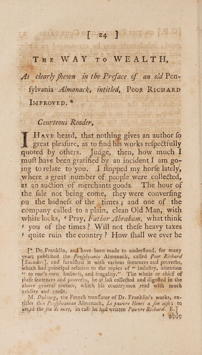 The WAY to WEALTH, As clearly Jhewn in the Preface of an old Peiw fylvania Almanack> intitled> Poor Richard ► > ' - :V i; Improved.* ■- ■ ( Courteous Reader, I Have heard, that nothing gives an author fo great pleafure, as to find his works refpeddully quoted by others. Judge, then, how much I mu ft have been gratified by an incident I am go¬ ing to relate to you. I flopped my horfe lately, where a great number of people were collefted, at an auction of merchants goods. The hour of the fale not being come, they were converfing on the badnefs of the times ; and one of the company called to a plain, clean Old Man, with white locks, ‘ Pray, Father Abraham, what think f you of the times ? Will not thefe heavy taxes f quite ruin the country ? How (hall we ever be {* Dr. Franklin, as I have been made to underftand, for many year? published the Penfylv.ania Almanack, called Poor Richard f Saunders], and iurnifhed it with various fentences and preverbs, which had principal relation to the topics of <e indufhy, attention to one’s own bufinefs, and frugality.7’ The whole or chief of thefe fentences and proverbs, he at laft collected and digeited in the above general preface, which his countrymen read with much avidity and profit. M, Dubourg, the French translator of Dr. Franklin’s works, en¬ titles this Pcr.fylvanian Almanack^ Le pawvre Henri a fon aife ; tq iivgid the jeu de mots, in cafe he h^d written Pauvre Richard. E.J f able j