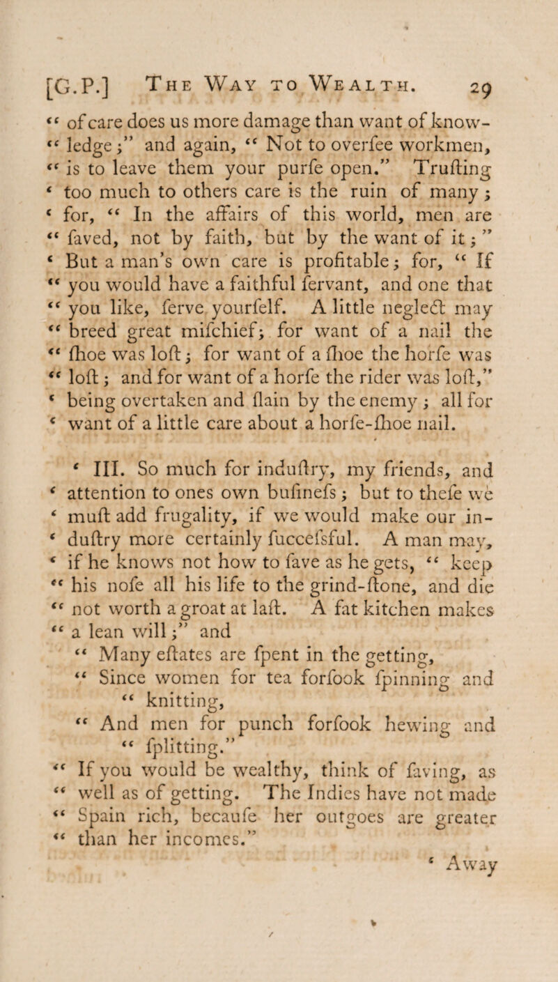 “ of care does us more damage than want of know- “ ledge;” and again, <c Not to overfee workmen, €C is to leave them your purfe open.” Trufting ‘ too much to others care is the ruin of many; c for, “ In the affairs of this world, men are faved, not by faith, but by the want of it; ” c But a man’s own care is profitable; for, u If tc you would have a faithful fervant, and one that iC you like, ferve yourfelf. A little negledt may “ breed great mifchief; for want of a nail the €t fhoe was loft; for want of a fhoe the horfe was <c loft ; and for want of a horfe the rider was loft,” c being overtaken and (lain by the enemy ; all for c want of a little care about a horfe-fhoe nail. c III. So much for induftry, my friends, and * attention to ones own bulinefs; but to thefe we ‘ muft add frugality, if we would make our in- ‘ duftry more certainly fuccefsful. A man may, * if he knows not how to fave as he gets, £< keep *c his nofe all his life to the grind-ftone, and die “ not worth a groat at laft. A fat kitchen makes it << i 6 <C “ a lean will;” and “ Many eftates are fpent in the getting. Since women for tea forfook fpinning and “ knitting, And men for punch forfook hewing and “ fplitting.” If you would be wealthy, think of faving, as well as of getting. The Indies have not made Spain rich, becaufe her outgoes are greater “ than her incomes.” e Away