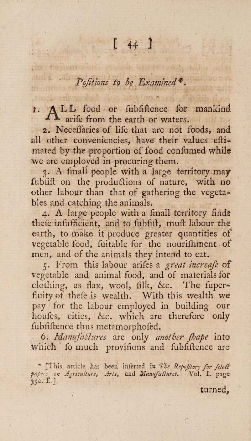 t 4+ ] Pojitions to he Examined 1. ALL food of fubfiftence for mankind d ^ arife from the earth or waters. 2. Necelfaries of life that are not foods, and all other conveniencies, have their values efti- mated by the proportion of food confumed while we are employed in procuring them. 3. A fmall people with a large territory may fubfift on the productions of nature, with no other labour than that of gathering the vegeta¬ bles and catching the animals, 4. A large people with a fmall territory finds thefe infufficient, and to fubfift, muft labour the earth, to make it produce greater quantities of vegetable food, fuitable for the nourifhment of men, and of the animals they intend to eat. 5. From this labour arifes a great increafe of vegetable and animal food, and of materials for clothing, as flax, wool, filk, &c. The fuper- fluity of thefe is wealth. With this wealth we pay for the labour employed in building our houfes, cities, &c. which are therefore only fubfiftence thus metamorphofed. 6. Manufactures are only another fhape into Which fo much provifions and fubfiftence are % [This article has been inferted in The Repoftory for feleB papers, on Agriculturet Arts, and Manufactures. Vol. I. page 35°. f-J turned.