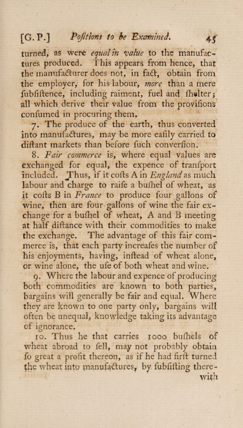 turned, as were equal in value to the manufac¬ tures produced. This appears from hence, that the manufacturer does not, in faCt, obtain from the employer, for his labour, more than a mere fubfiftence, including raiment, fuel and fhelter; all which derive their value from the provifions confumed in procuring them, 7. The produce of the earth, thus converted into manufactures, may be more eaiily carried to diftant markets than before fuch converfion. 8. Fair commerce is, where equal values are exchanged for equal, the expence of tranfport included. JThus, if it cofts A in England as much labour and charge to raife a bufhel of wheat, as it cofts B in France to produce four gallons of wine, then are four gallons of wine the fair ex¬ change for a bufhel of wheat, A and B meeting at half diftance with their commodities to make the exchange. The advantage of this fair com¬ merce is, that each party increafes the number of his enjoyments, having, inftead of wheat alone, or wine alone, the ufe of both wheat and wine. 9. Where the labour and expence of producing both commodities are known to both parties, bargains will generally be fair and equal. Where they are known to one party only, bargains will often be unequal, knowledge taking its advantage of ignorance. 10. Thus he that carries 1000 bufhels of wheat abroad to fell, may not probably obtain fo great a profit thereon, as if he had firft turned the wheat into manufactures, by fubfifting there¬ with