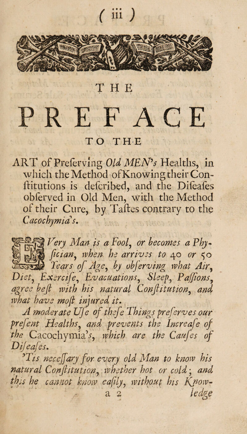 THE PREFAGE TO THE ART of Frelerving Old MEN's Healths, in which the Method of Knowing their Con- ftitutions is defcribed, and the Difeafes oblerved in Old Men, with the Method of their Cure, by Taftes contrary to the Cacochjmia s. ^ery Man is a Fool, or becomes a Phy- L ~ fician? when he arrives to 40 or 50 Fears of Age, by objerving what Air, JFietj Ex ere ife, Evacuations? Sleep, PaffionsJ agree bejl with his natural Confitution, and what have moft injured it. y/ moderate UJe of thefe Things preferves our prejent Healths3 and prevents the Increofe of the CacochymiaV, which are the Caufes of Difeafes. rTis necejjary for every old Man to know his natural Conf itution, whether hot or cold • and this he cannot know eafily, without his Know~ a 2 ledze o ■