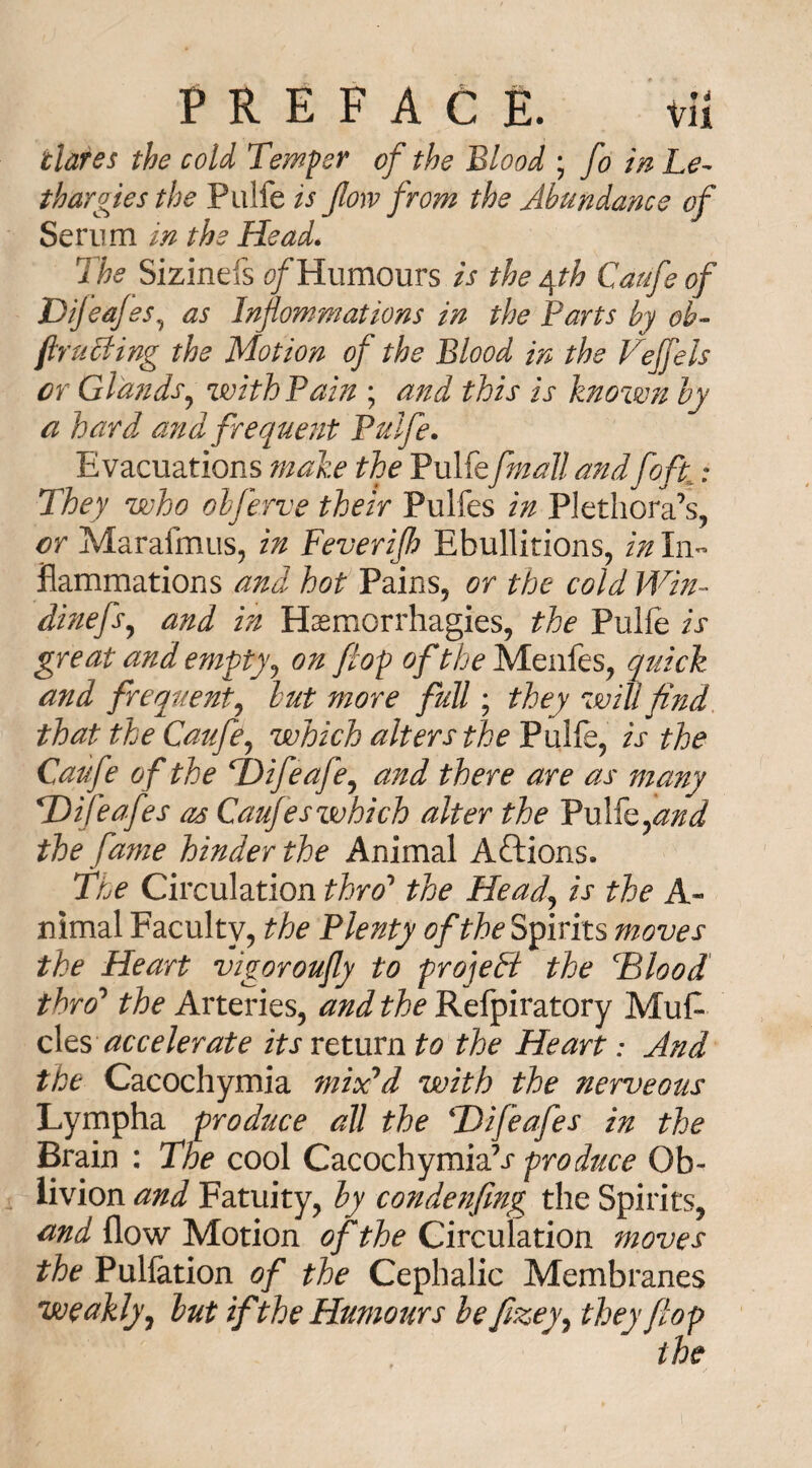 tlares the cold Temper of the Blood ; fo in Le¬ thargies the Pulfe is flow from the Abundance of Serum in the Head. The Sizinefs of Humours is the yth Caufe of DiJ cafes, as Inflommations in the Parts by oh- (bruiting the Motion of the Blood in the Veffels or Glands, with Pain ; and this is known by a hard and frequent Pulfe. Evacuations make the Pulfefmall andfoft: They who obferve their Pulfes in Plethora’s, or Marafmus, in Feverifh Ebullitions, in In¬ flammations and hot Pains, or the cold Win- dinefs, and in Haemorrhagies, the Pulfe is great and empty? on flop of the Menfes, quick and frequent, but more full; they will find that the Caufe, which alters the Pulfe, is the Caufe of the TDifeafe, and there are as many TDifeafes as Caufeswhich alter the Pulfe,and the fame hinder the Animal Aftions. The Circulation thro’ the Head, is the A- nimal Faculty, the Plenty of the Spirits moves the Heart vigorously to project the Tilood thro’ the Arteries, and the Refpiratory Muf- cles accelerate its return to the Heart: And the Cacochymia mix'd with the nerveous Lympha produce all the TDifeafes in the Brain : The cool Cacochymia 1s produce Ob- livion and Fatuity, by condenfing the Spirits, and flow Motion of the Circulation moves the Pulfation of the Cephalic Membranes weakly, but if the Humours be fizey, they flop