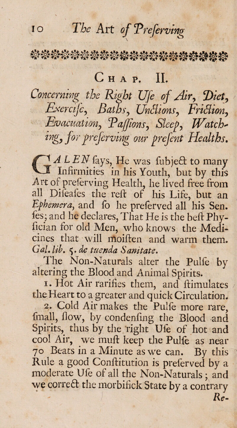 •r J iS Chap. II. Concerning the Right Ufe of Air, Diet, Exercije, Baths, Unci ions, Trillion, Evacuation, Tajfions, Sleep, Watch- for preferving our prefent Healths. A LEN fays, He was fubjeQ: to many f Infirmities in his Youth, but by this Art of preierving Health, he lived free from all Difeafes the reft of his Life, but an Ephemera, and fo he preferved all his Sen. fes; and he declares, That He is the beftPhy- fician for old Men, who knows the Medi¬ cines that will moiften and warm them. Gal. lib. de tuenda Sanitate. The Non-Naturals alter the Pulfe by altering the Blood and Animal Spirits. i. Hot Air rarifies them, and ftimulates the Heart to a greater and quick Circulation. %. Cold Air makes the Pulfe more rare, fmall, flow, by condenfing the Blood and Spirits, thus by the right Ufe of hot and cool Air, we muft keep the Pulfe as near 70 Beats in a Minute as we can. By this Rule a good Conftitution is preferved by a moderate Ufe of all the Non-Naturals; and we correft the morbifick State by a contrary