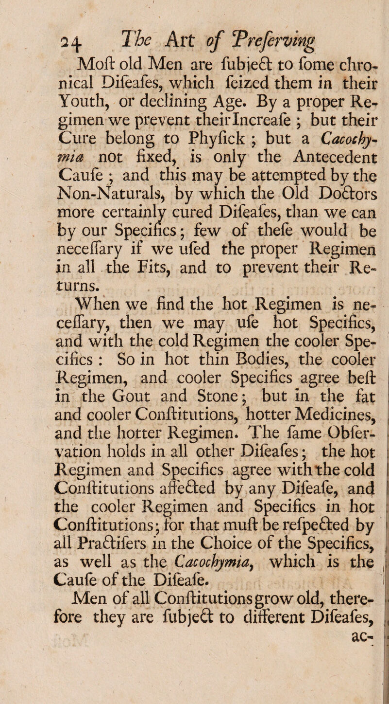 Moft old Men are fubjeft to fome chro¬ nical Difeafes, which feized them in their Youth, or declining Age. By a proper Re¬ gimen we prevent theirIncreafe ; but their Cure belong to Phyfick ; but a Cacochy- mia not fixed, is only the Antecedent Caufe ; and this may be attempted by the Non-Naturals, by which the Old Doctors more certainly cured Difeafes, than we can by our Specifics; few of thefe would be neceffary if we ufed the proper Regimen in all the Fits, and to prevent their Re¬ turns. When we find the hot Regimen is ne- ceffary, then we may ufe hot Specifics, and with the cold Regimen the cooler Spe¬ cifics : So in hot thin Bodies, the cooler Regimen, and cooler Specifics agree belt in the Gout and Stone; but in the fat and cooler Conftitutions, hotter Medicines, and the hotter Regimen. The lame Obfer- vation holds in all other Difeafes; the hot Regimen and Specifics agree with the cold I Conftitutions affefted by any Difeafe, and the cooler Regimen and Specifics in hot Conftitutions; for that muft be refpeded by all Pradifers in the Choice of the Specifics, as well as the Cacochymia, which is the Caufe of the Difeafe. I Men of all Conftitutions grow old, there¬ fore they are fubjed to different Difeafes, j, ac- a