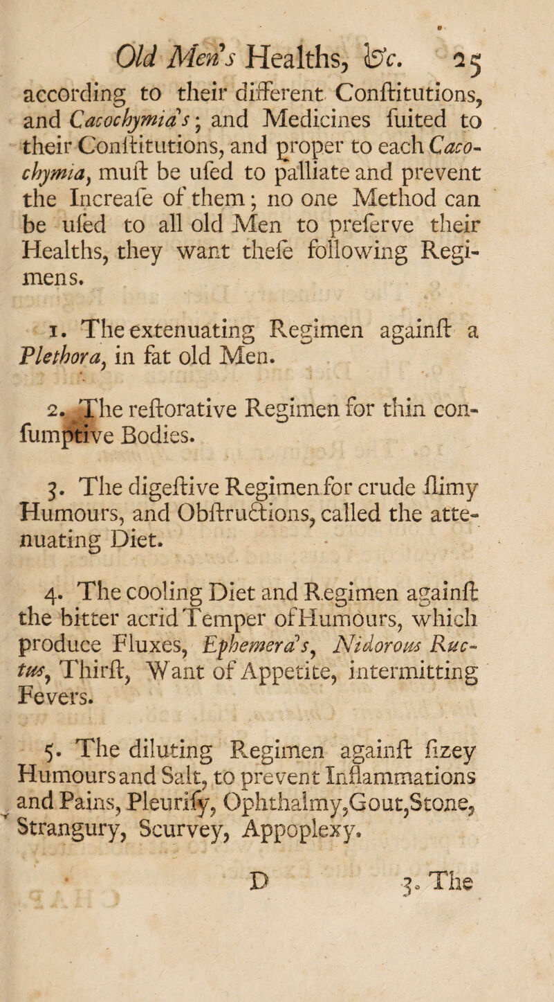 according to their different Conftitutions, and Cacochymids j and Medicines fuited to their Conftitutions, and groper to each Caco- chymia) muff be ufed to palliate and prevent the Increafe of them; no one Method can be ufed to all old Men to preferve their Healths, they want thefe following Regi¬ mens. 1. The extenuating Regimen againft a Plethora, in fat old Men. 2. The reftorative Regimen for thin con- fumptive Bodies. 3. The digeftive Regimen for crude flimy Humours, and Obftruotions, called the atte¬ nuating Diet. 4. The cooling Diet and Regimen againft the bitter acrid Temper of Humours, which produce Fluxes, Ephemera s, Nidorom Rue- tu*y Thirft, Want of Appetite, intermitting Fevers. 5. The diluting Regimen againft fizey Humours and Salt, to prevent Inflammations y and Pains, Pleurify, Ophthalmy,Gout,Stone, r Strangury, Scurvey, Appoplexy, D