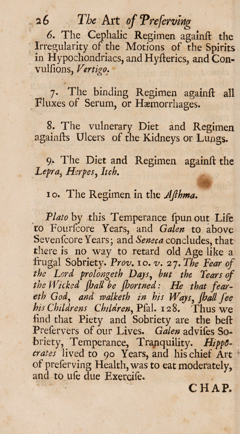 6. The Cephalic Regimen againft the Irregularity of the Motions of the Spirits in Hypochondriacs, and Hyfterics, and Con- vulfions, Vertigo. 7. The binding Regimen againft all Fluxes of Serum, or Haemorrhages. 8. The vulnerary Diet and Regimen againfts Ulcers of the Kidneys or Lungs. 9. The Diet and Regimen againft the Lepra, Herpes, Itch. 1 o. The Regimen in the AJlhma. Plato by this Temperance fpunout Life to Fourfcore Years, and Galen to above Sevenfcore Years; and Seneca concludes, that there is no way to retard old Age like a frugal Sobriety. Prov. 10. v. 27. The Fear of the Lord prolongeth Days, but the Tears of the Wicked fhall be fhortned: He that fear- eth God, and rvalketh in his Ways, fhall fee his Childrens Children, Pfal. 128. Thus we find that Piety and Sobriety are the beft Prefervers of our Lives. Galen advifes So¬ briety, Temperance, Tranquility. Hippo¬ crates lived to 90 Years, and his chief Art of preferving Health, was to eat moderately, and to ufe due Exercife. CHAP.