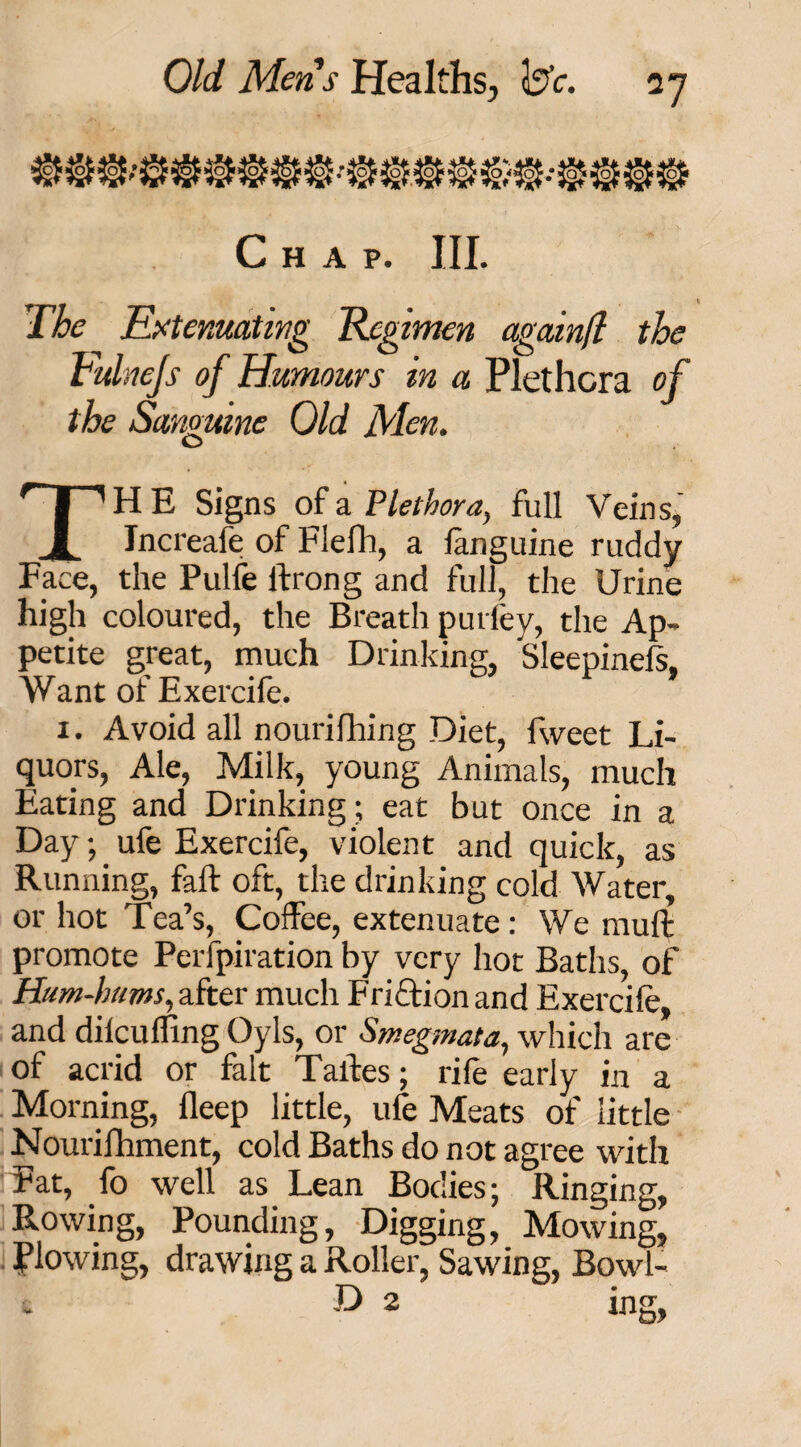 Pi:*c Chap. III. The Extenuating Regimen againfl the Vulnejs of Humours in a Plethora of the Sanguine Old Men. THE Signs of a Plethora, full Veins, Jncreafe of Flefh, a languine ruddy Face, the Pulfe ftrong and full, the Urine high coloured, the Breath puriey, the Ap¬ petite great, much Drinking, Sleepinels. Want of Exercife. 1. Avoid all nourifhing Diet, fweet Li¬ quors, Ale, Milk, young Animals, much Eating and Drinking; eat but once in a Day;. ufe Exercife, violent and quick, as Running, faft oft, the drinking cold Water, or hot Tea’s, Coffee, extenuate: We muft promote Perfpiration by very hot Baths, of Hum-hums, after much Friftion and Exercife, and dilcu fling OyIs, or Smegmata, which are of acrid or fait Taffes; rife early in a Morning, fleep little, ufe Meats of little Nourifhment, cold Baths do not agree with Fat, fo well as Lean Bodies; Ringing, Rowing, Pounding, Digging, Mowing, flowing, drawing a Roller, Sawing, Bowl- * D 2 ing,