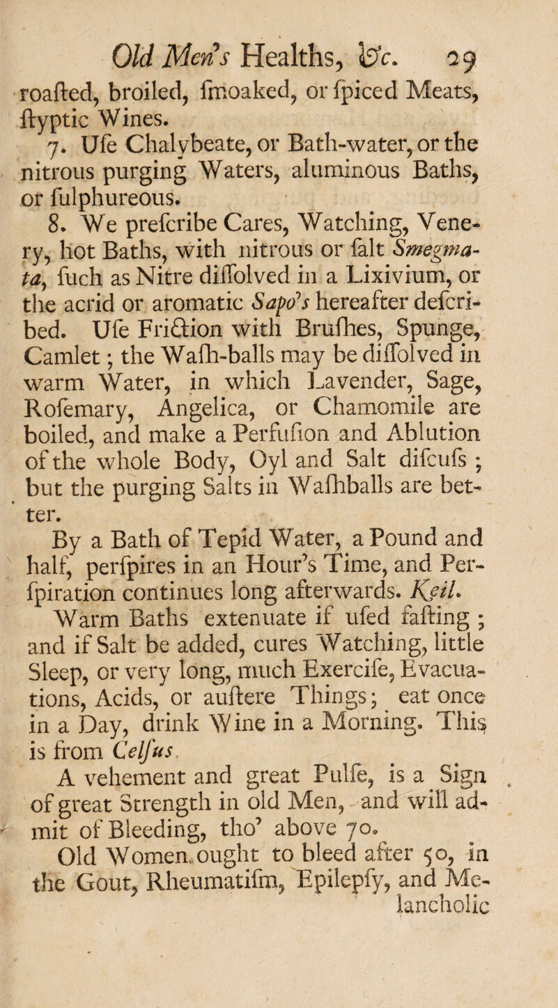 roafted, broiled, Imoaked, or fpiced Meats, ftyptic Wines. 7. Ufe Chalybeate, or Bath-water, or the nitrous purging Waters, aluminous Baths, or fulphureous. 8. We preferibe Cares, Watching, Vene- ry, hot Baths, with nitrous or fait Smegma¬ ta, fuch as Nitre diffolved in a Lixivium, or the acrid or aromatic Safe’s hereafter deferi- bed. Ufe Fri&ion with Brufhes, Spunge, Camlet; the Wafh-balls may be diffolved in warm Water, in which Lavender, Sage, Rofemary, Angelica, or Chamomile are boiled, and make a Perfufion and Ablution of the whole Body, Oyl and Salt difeufs ; but the purging Salts in Wafhballs are bet¬ ter. By a Bath of Tepid Water, a Pound and half, perfpires in an Hour’s Time, and Per- fpiration continues long afterwards. KjiU Warm Baths extenuate if ufed faffing ; and if Salt be added, cures Watching, little Sleep, or very long, much Exercife, Evacua¬ tions, Acids, or auftere Things; eat once in a Day, drink W ine in a Morning. This is from C'elfus A vehement and great Pulfe, is a Sign of great Strength in old Men, and will ad¬ mit of Bleeding, tho’ above 70. Old Women, ought to bleed after 50, in the Gout, Rheumatifm, Epilcpfy, and Me¬ lancholic