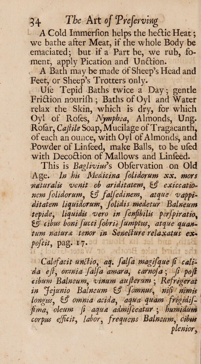 A Cold Immerfion helps the he£tic Heat; we bathe after Meat, if the whole Body be emaciated; but if a Part be, we rub, fo¬ ment, apply Pication and Unftion. A Bath may be made of Sheep’s Head and Feet, or Sheep’s Trotters only. Uie Tepid Baths twice a Day; gentle Fri&ion nouriflh ; Baths of Qyl and Water relax the Skin, which is dry, for which Oyl of Rofes, Njmphea, Almonds, Ung. Rofar, Cajlils Soap, Mucilage of Tragacanth, of each an ounce, with Oyl of Almonds, and Powder of Linfeed, make Balls, to be ufed with Decoction of Mallows and Linfeed. This is BagliviuSs Obfervation on Old Age. In his Medicina folidorum xx. mors uaturalis venit oh ariditatem, exiccatio- nem folidorum, & faljedinem, atque vappi- ditatem liquidorum, folidis medetur Balneum tepide, liquidis vero in fenfibilis perfpiratio, tS> cibus boni Jucci fobrie Jumptus, atque quan¬ tum natura tenor in Senedture relaxatus ex* pofcit, pag. 17. Calefacit unctio, aq. falfa magifque fi cali- da eft, omnia Jaffa arnara, carnoja ; fi pojl cibum Balneum, vinum aujlerum ; Refrigerat in Jejunio Balneum Lf fomnus, nifi nimis longue, 6i? omnia aciday aqua quam frigidij- j j/W, j? admijceatur ; humidum corpus ejficit, labor, frequens Balneum, £&* pleniory