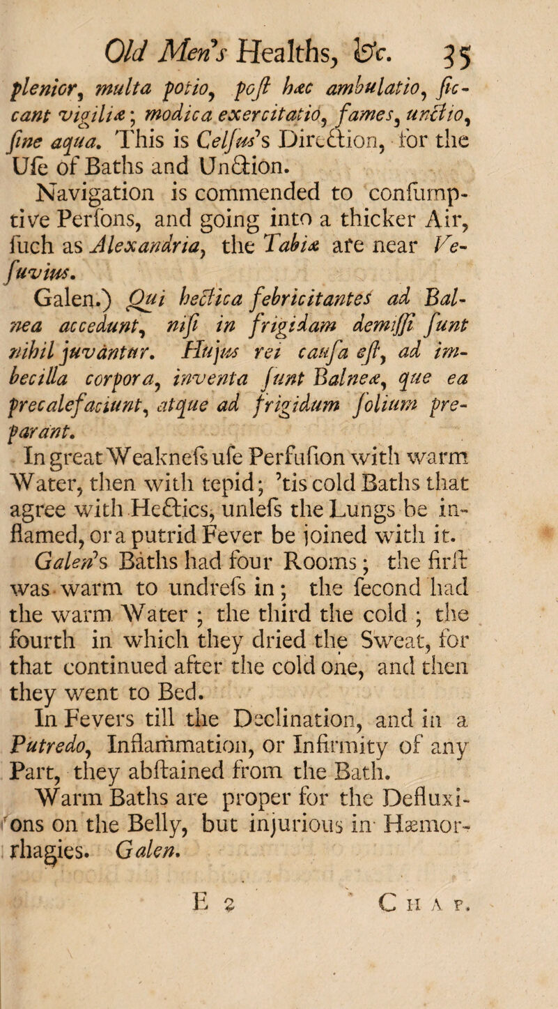 plenior, mult a potio, />£/? h&c ambulatio, y?c- vigili&; modica exercitatio, fames, unclio, yJW This is Celfm\ Direction, for the Ufe of Baths and UnQdon. Navigation is commended to confump- tive Perfons, and going into a thicker Air, iiich as Alexandria} the X^/4J are near ZT- f'IV ms. Galen.) Qui hettica febricitantes ad BaU nea accedunt, ntfi in frigid am demiffi funt nihil juv ant nr. Hit jus ret can fa efly ad im- bee ilia corpora, invent a funt Balne<ey que ea precalefaaunt, ^ frigidum folium pre- parant. In great Weaknefe ufe Perfufion with warm Water, then with tepid; ’tis cold Baths that agree with Heftics, unlefs the Lungs be in¬ flamed, or a putrid Fever be joined with it. Galen1 s Baths had four Rooms; the firft was warm to undrefs in; the fecond had the warm Water ; the third the cold ; the fourth in which they dried the Sweat, for that continued after the cold one, and then they went to Bed. In Fevers till the Declination, and in a Putredo, Inflammation, or Infirmity of any Part, they abftained from the Bath. Warm Baths are proper for the Defluxi- fons on the Belly, but injurious in Hamaor- rhagies. Galen. E £ C IX A F,