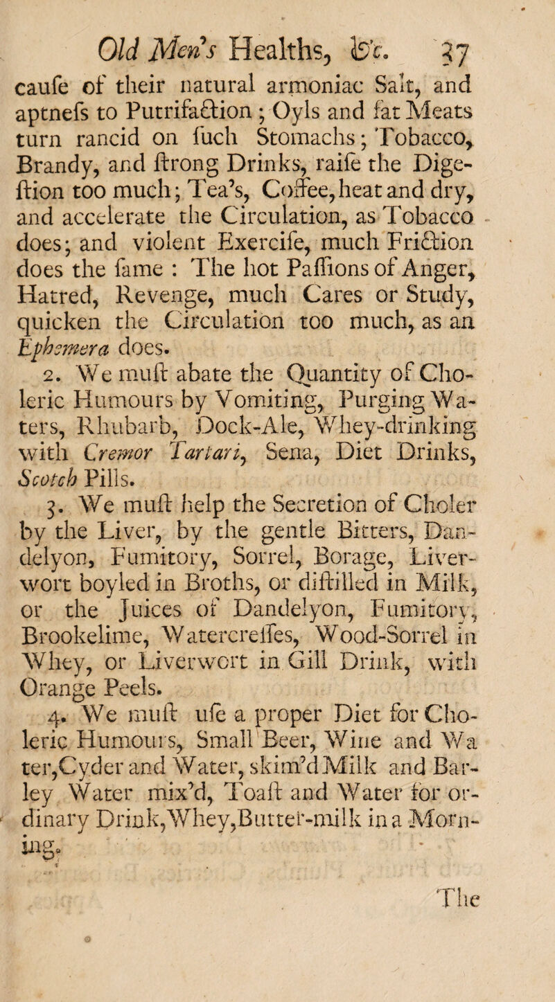 caufe of their natural armoniac Salt, and aptnefs to Putrifa&ion ; Oyls and fat Meats turn rancid on fuch Stomachs; Tobacco, Brandy, and ftrong Drinks, raife the Dige- ftion too much; Tea’s, Coffee,heat and dry, and accelerate the Circulation, as Tobacco does; and violent Exercife, much Friction does the fame : The hot Paflions of Anger, Hatred, Revenge, much Cares or Study, quicken the Circulation too much, as an Ephemera does. 2. We mult abate the Quantity of Cho¬ leric Humours by Vomiting, Purging Wa¬ ters, Rhubarb, Dock-Ale, Whey-drinking with Cremor Tartar Sena, Diet Drinks, Scotch Pills. 3. We muff help the Secretion of Choler by the Liver, by the gentle Bitters, Dan- delyon. Fumitory, Sorrel, Borage, Liver¬ wort boyled in Broths, or diftilled in Milk, or the Juices of Dandelyon, Fumitory, Brookelime, Watercreffes, Wood-Sorrel in Whey, or Liverwort in Gill Drink, with Orange Peels. 4. We muff ule a proper Diet for Cho¬ leric Humours, Small Beer, Wine and Wa ter,Cyder and Water, skim’dMilk and Bar¬ ley Water mix’d, Toaft and Water for or¬ dinary Drink,Whey,Butter-milk in a Moni¬ es* The