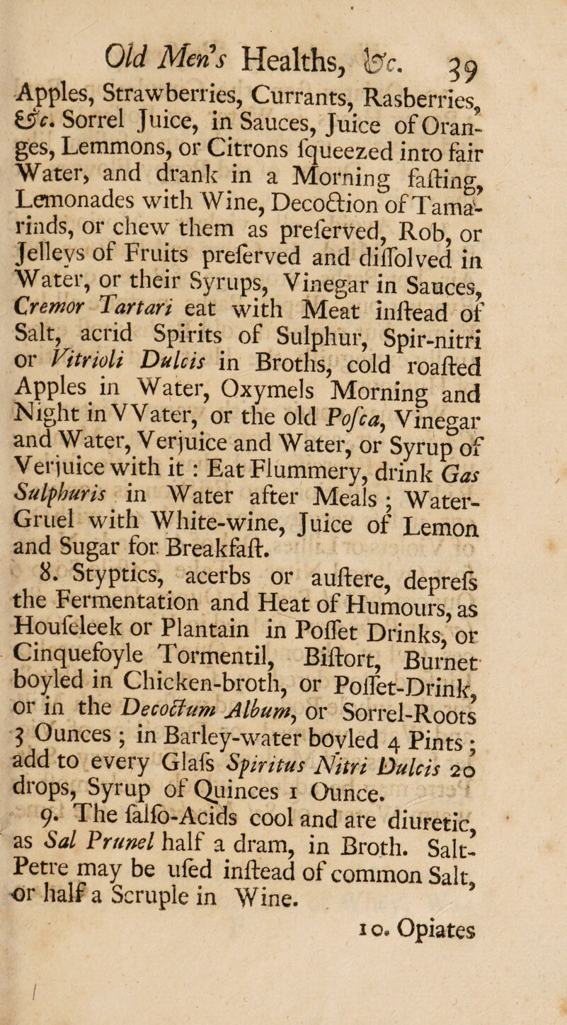 Apples, Strawberries, Currants, Rasberries &c. Sorrel Juice, in Sauces, Juice of Oran’ ges, Lemmons, or Citrons Iqueezed into fair Water, and drank in a Morning faffing Lemonades with Wine, Deco&ion of Tama¬ rinds, or chew them as prelerved, Rob, or Jellevs of Fruits preferved and diffolved in Water, or their Syrups, Vinegar in Sauces, Crentor Tartari eat with Meat inftead of Salt, acrid Spirits of Sulphur, Spir-nitri or Vitriols Dulcis in Broths, cold roafted Apples, in Water, Oxymels Morning and Night in Water, or the old Pofca, Vinegar and Water, Verjuice and Water, or Syrup of Verjuice with it: Eat Flummery, drink Gas Sulfhurts in Water after Meals; Water- Gruel with White-wine, Juice of Lemon and Sugar for. Breakfaft. 8. Styptics, acerbs or auftere, deprefs the Fermentation and Heat of Humours as Houfeleek or Plantain in Poifet Drinks ’or Cinquefoyle Tormentil, Biftort, Burnet boyled in Chicken-broth, or Polfet-Drink or in the Decocium Album, or Sorrel-Roots 5 Ounces ; in Barley-water bovled 4 Pints; add to every Glafs Sviritus Nitri Dulcis 20 drops, Syrup of Quinces 1 Ounce. 9* The lalfo-Acids cool and are diuretic as Sal Prunel half a dram, in Broth. Salt- Petre may be tiled inftead of common Salt or half a Scruple in Wine. ’ 1 o. Opiates /