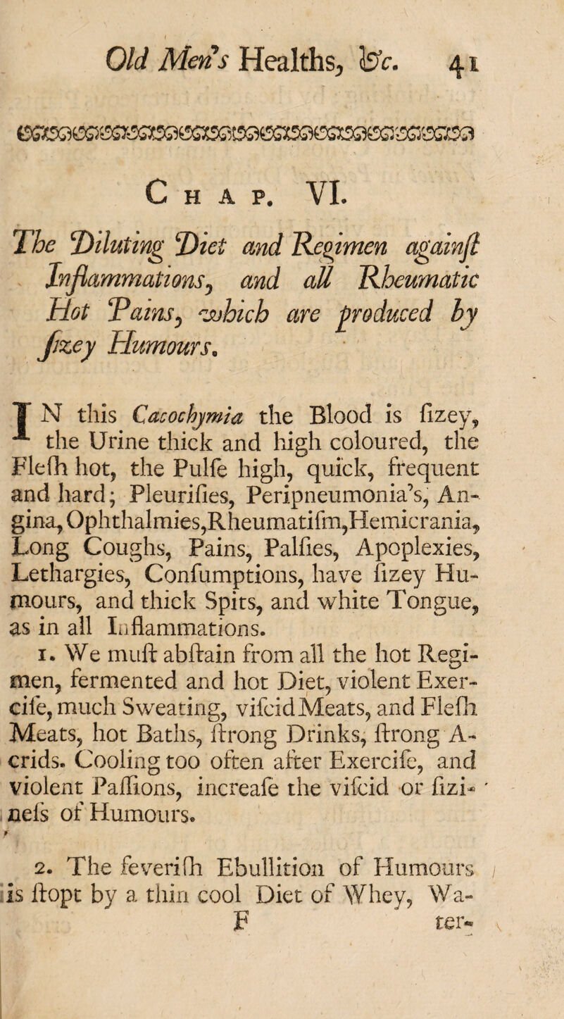 «SS*S©e)S}6SSX9GKiSH5S3Ef©JSS»©SXS5S5tSG*SS56SG3S9SKSacSC3 Chap. VI. The ‘Diluting Diet and Regimen againfl Inflammations y and all Rheumatic Hot RainSy 'which are produced by fzey Humours0 T N this Cacochjmia the Blood is fizey, A the Urine thick and high coloured, the Flefli hot, the Pulfe high, quick, frequent and hard; Pleurifies, Peripneumonia’s, An¬ gina, Ophthalmias,Rheumatifm,Hemicrania, Long Coughs, Pains, Palfies, Apoplexies, Lethargies, Confumptions, have iizey Hu¬ mours, and thick Spits, and white Tongue, as in all Inflammations. 1. We muft abftain from all the hot Regi¬ men, fermented and hot Diet, violent Exer- cife, much Sweating, vifeidMeats, and Flefli Meats, hot Baths, ftrong Drinks, ftrong A- crids. Cooling too often after Exerciie, and violent Paflions, increafe the vifeid or fizL ' nefs of Humours. f 2. The feverifh Ebullition of Humours is ftopt by a thin cool Diet of Whey, Wa- 3? ter-